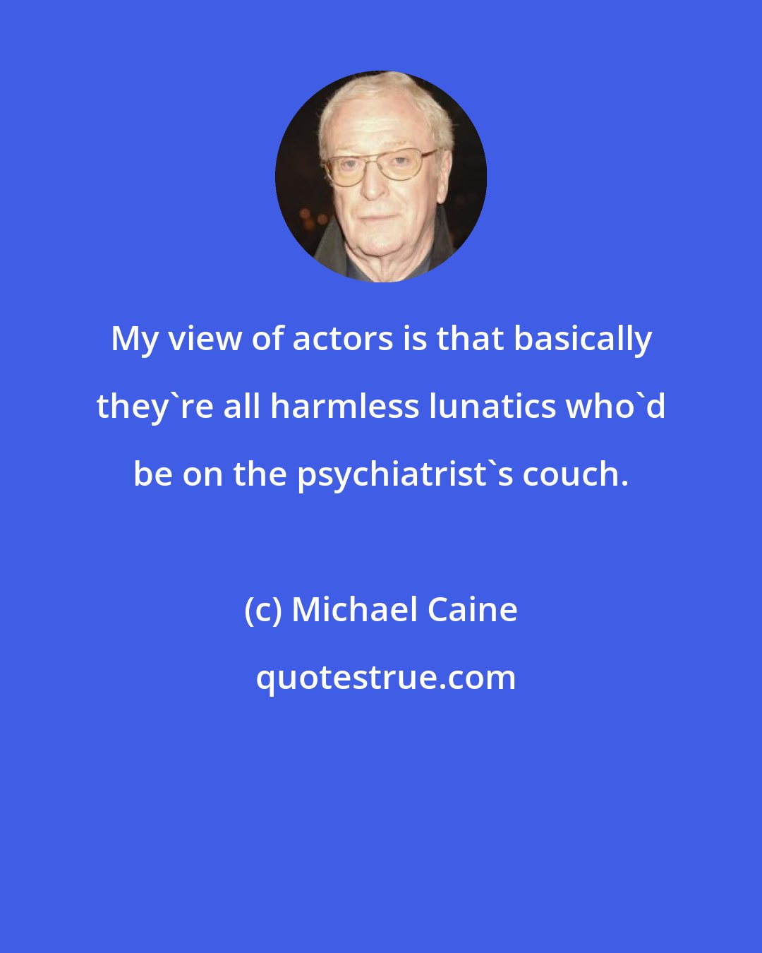 Michael Caine: My view of actors is that basically they're all harmless lunatics who'd be on the psychiatrist's couch.