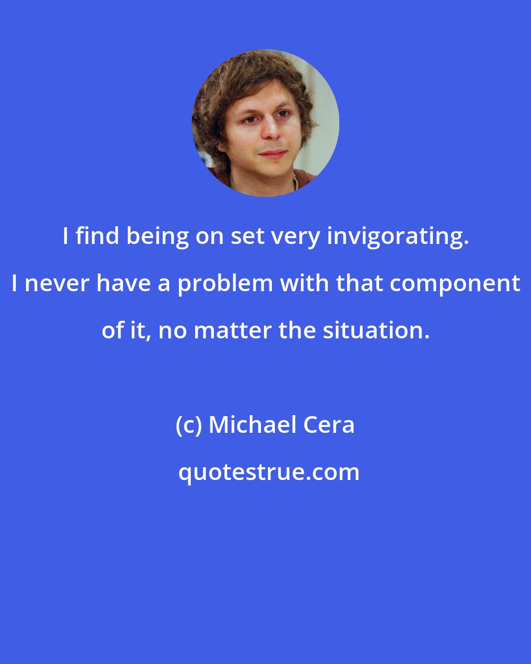 Michael Cera: I find being on set very invigorating. I never have a problem with that component of it, no matter the situation.