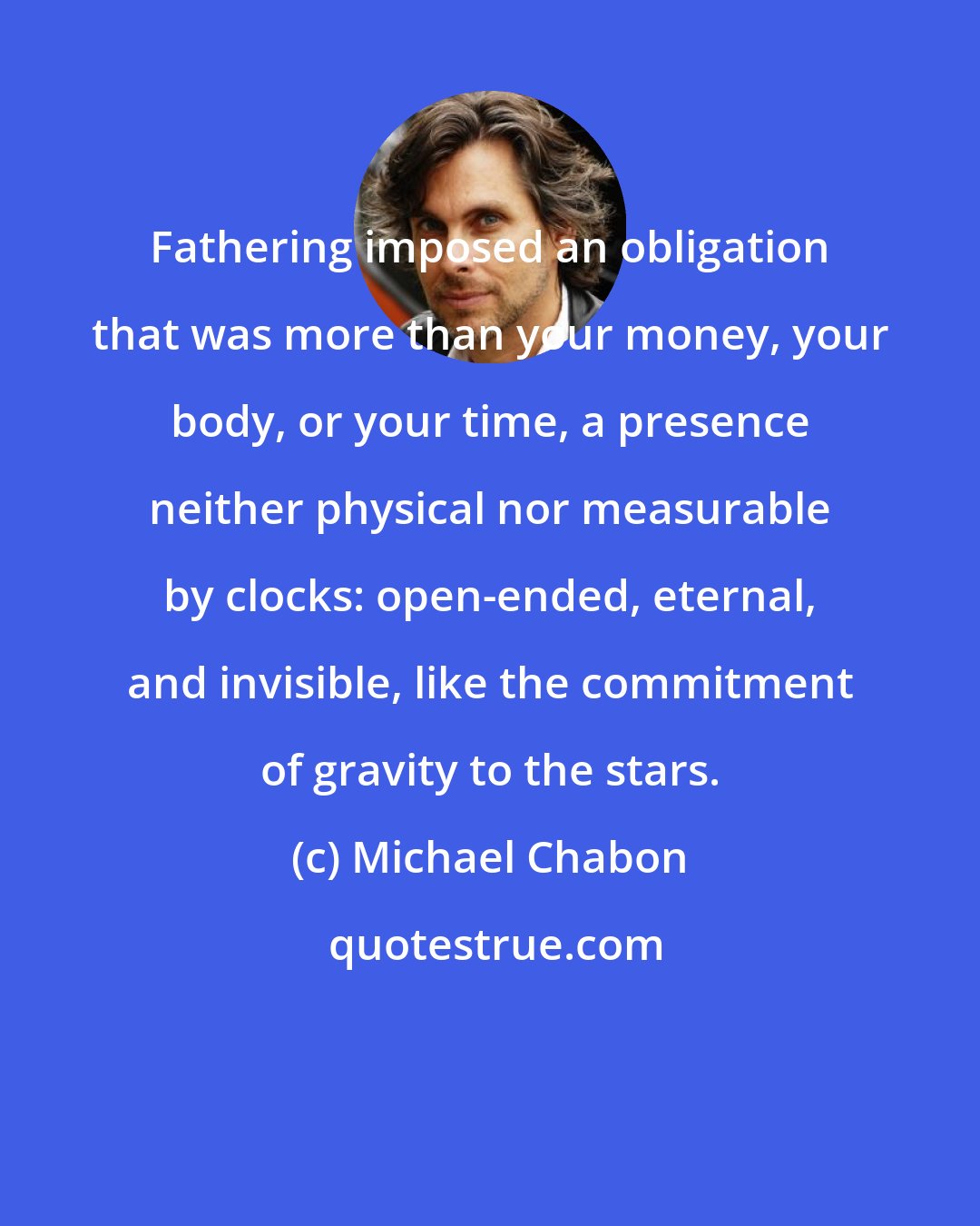 Michael Chabon: Fathering imposed an obligation that was more than your money, your body, or your time, a presence neither physical nor measurable by clocks: open-ended, eternal, and invisible, like the commitment of gravity to the stars.