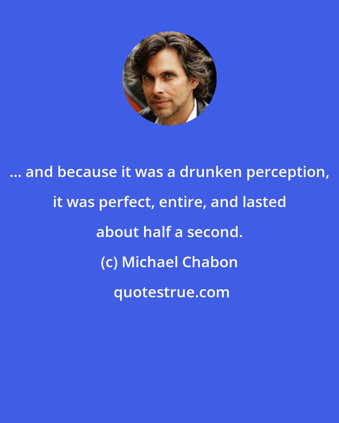 Michael Chabon: ... and because it was a drunken perception, it was perfect, entire, and lasted about half a second.