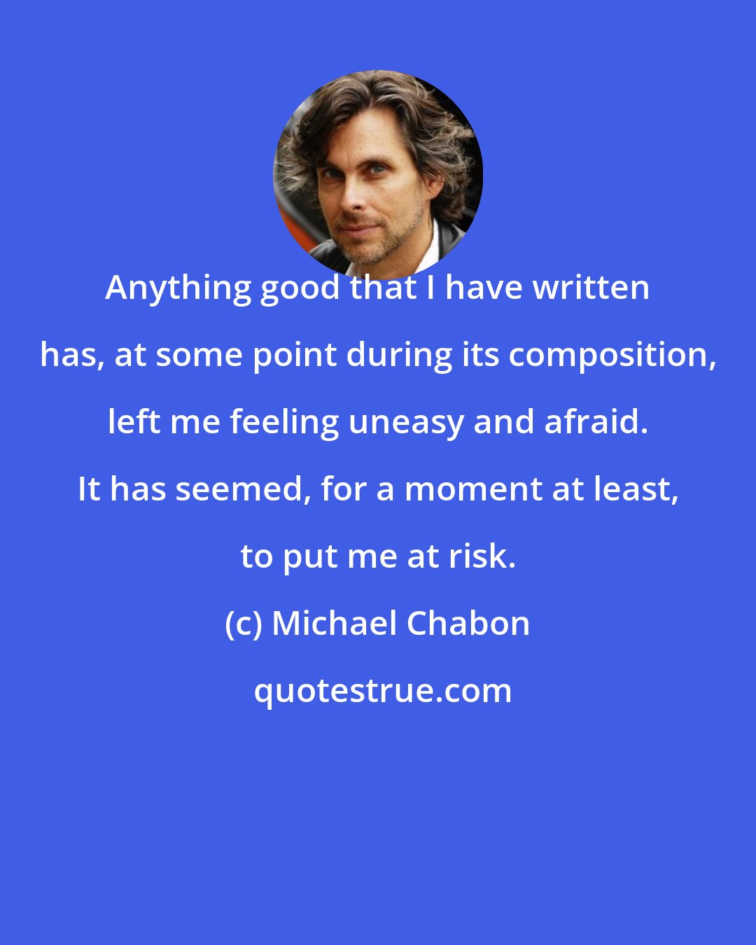 Michael Chabon: Anything good that I have written has, at some point during its composition, left me feeling uneasy and afraid. It has seemed, for a moment at least, to put me at risk.