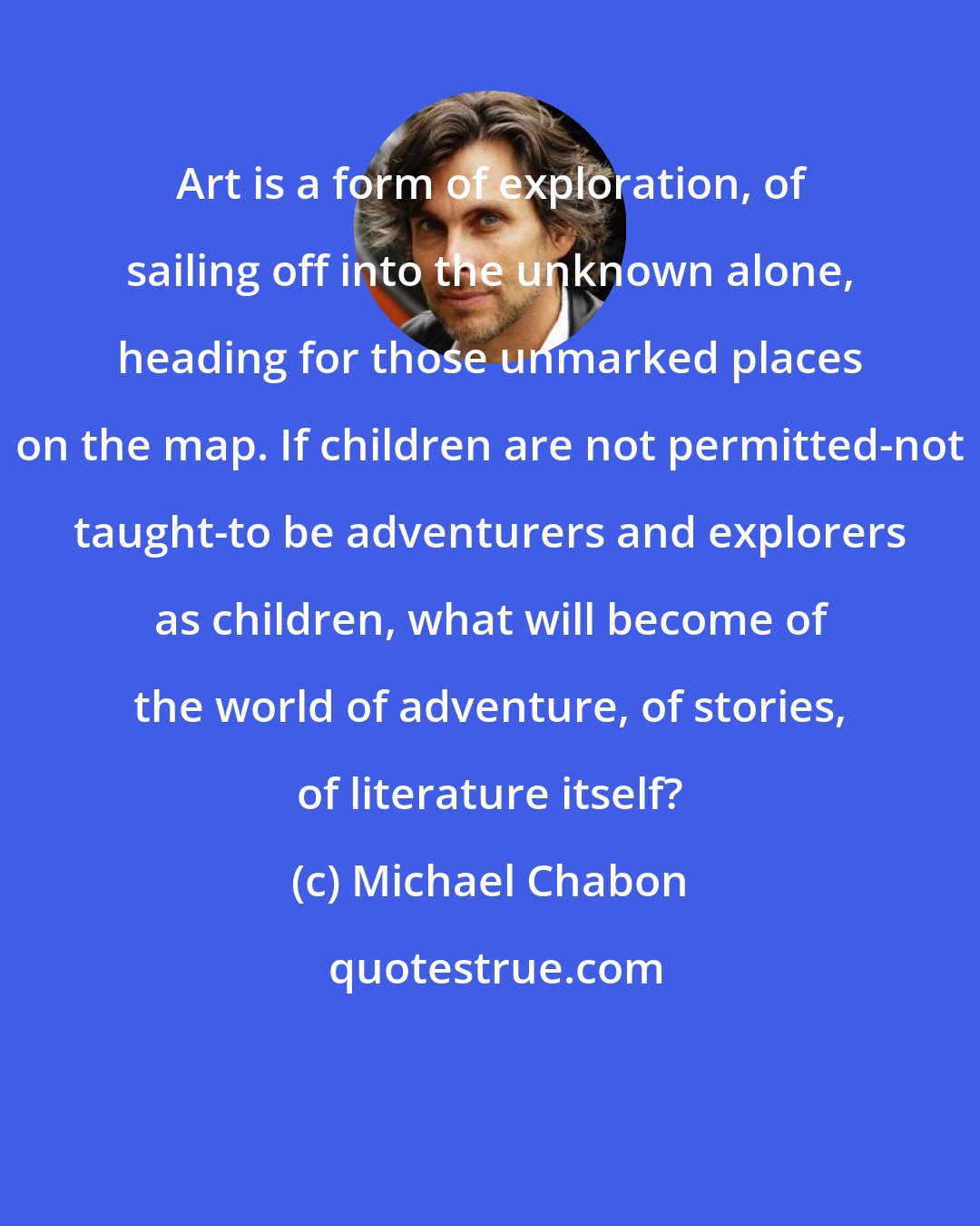 Michael Chabon: Art is a form of exploration, of sailing off into the unknown alone, heading for those unmarked places on the map. If children are not permitted-not taught-to be adventurers and explorers as children, what will become of the world of adventure, of stories, of literature itself?