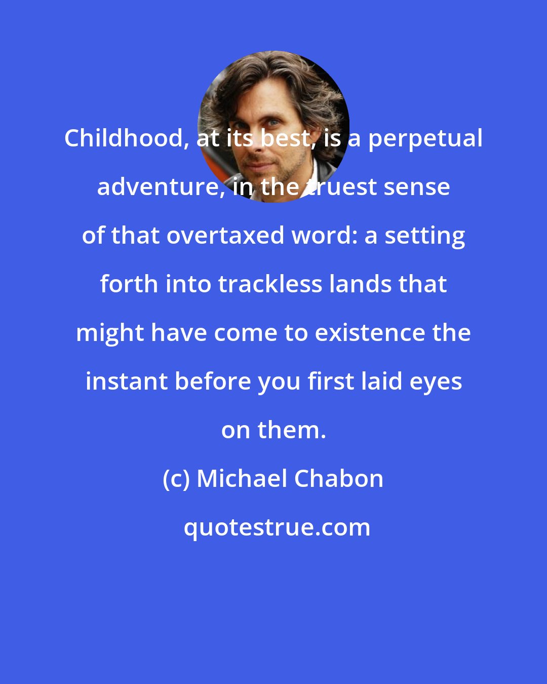 Michael Chabon: Childhood, at its best, is a perpetual adventure, in the truest sense of that overtaxed word: a setting forth into trackless lands that might have come to existence the instant before you first laid eyes on them.