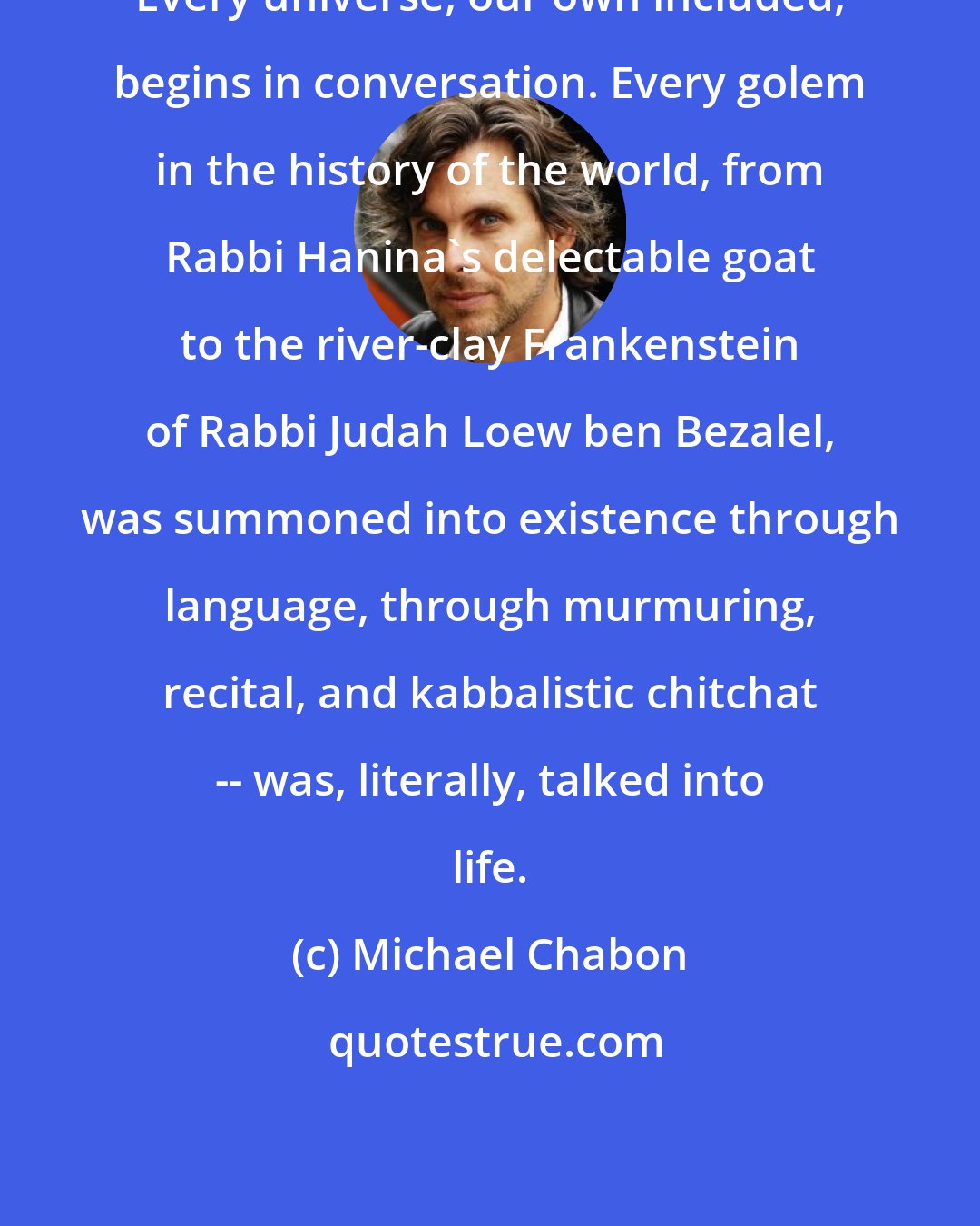 Michael Chabon: Every universe, our own included, begins in conversation. Every golem in the history of the world, from Rabbi Hanina's delectable goat to the river-clay Frankenstein of Rabbi Judah Loew ben Bezalel, was summoned into existence through language, through murmuring, recital, and kabbalistic chitchat -- was, literally, talked into life.