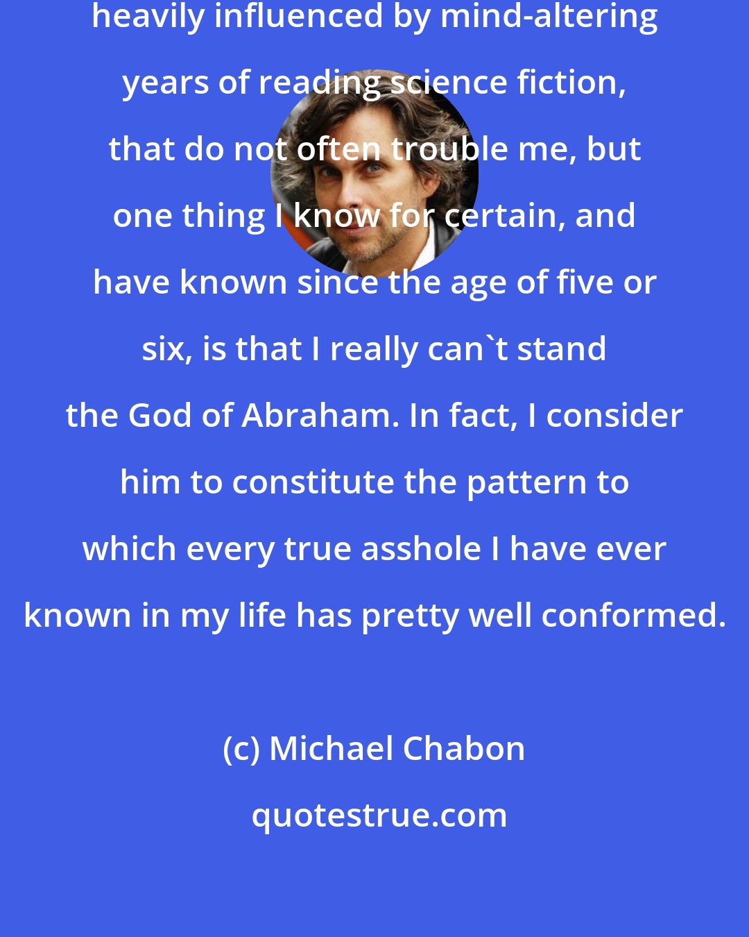Michael Chabon: I have confused ideas of deity, heavily influenced by mind-altering years of reading science fiction, that do not often trouble me, but one thing I know for certain, and have known since the age of five or six, is that I really can't stand the God of Abraham. In fact, I consider him to constitute the pattern to which every true asshole I have ever known in my life has pretty well conformed.