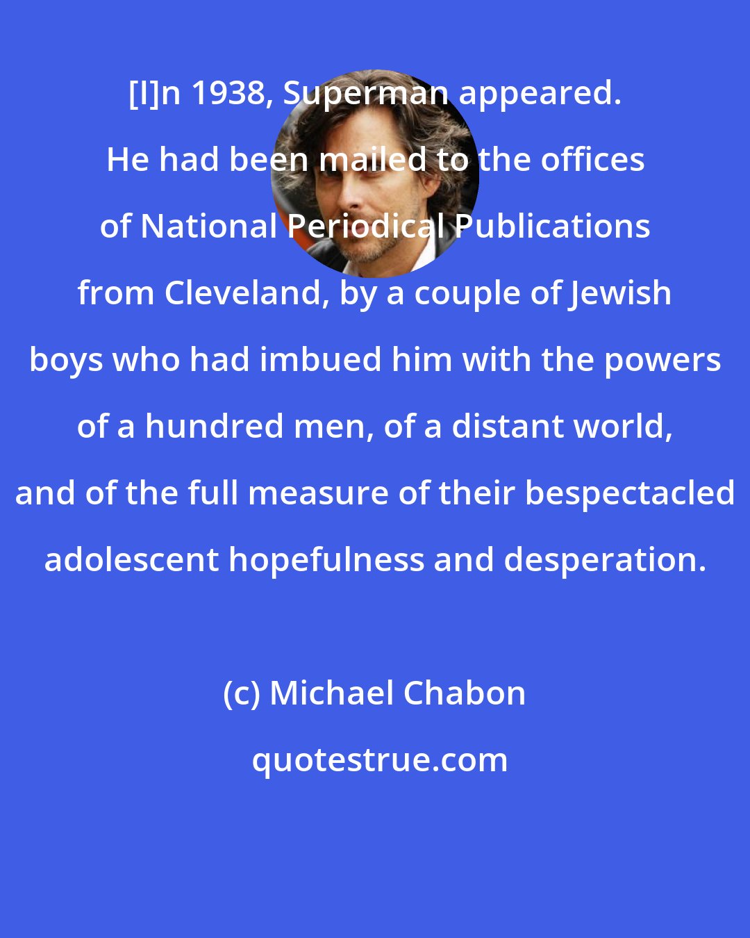 Michael Chabon: [I]n 1938, Superman appeared. He had been mailed to the offices of National Periodical Publications from Cleveland, by a couple of Jewish boys who had imbued him with the powers of a hundred men, of a distant world, and of the full measure of their bespectacled adolescent hopefulness and desperation.