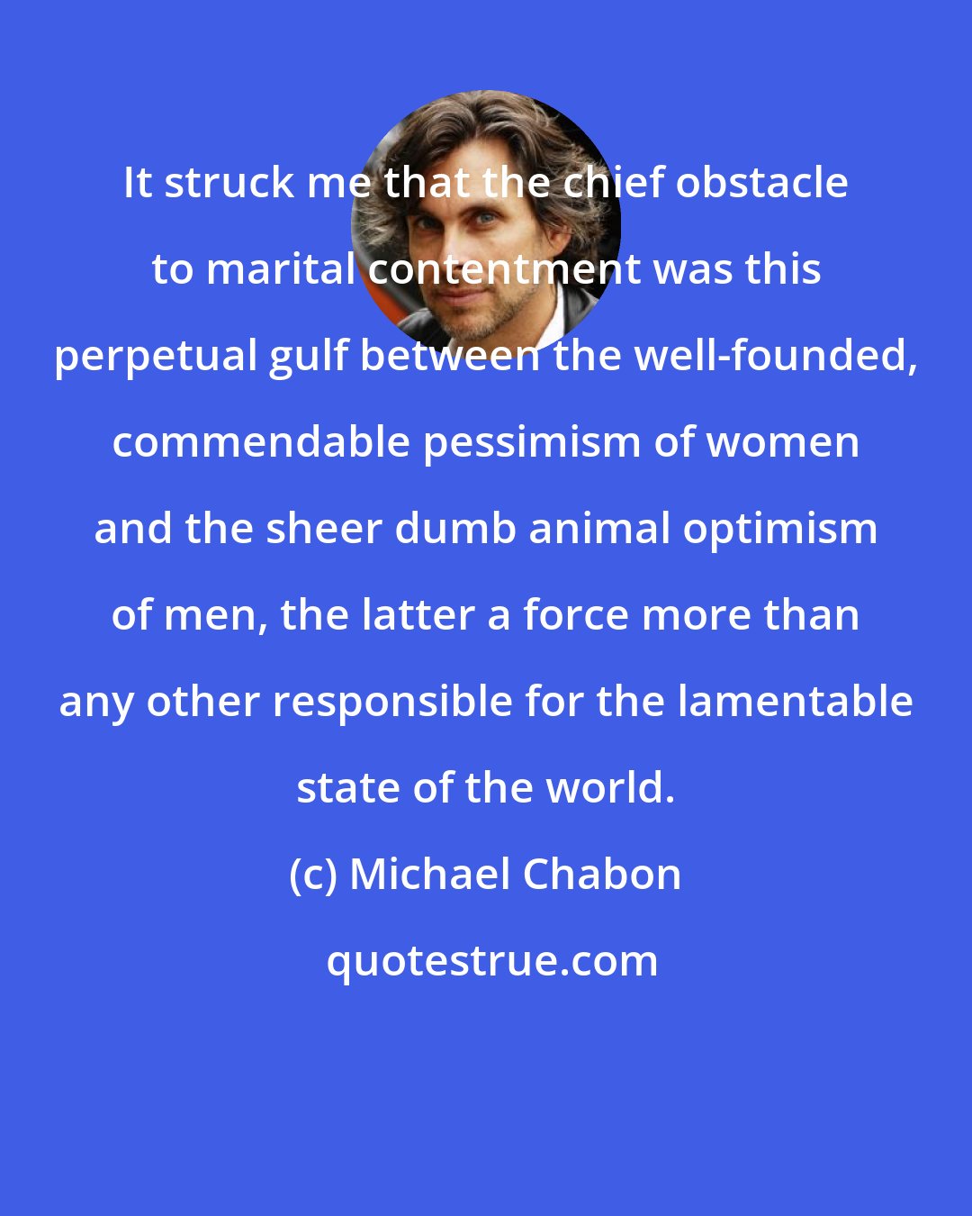 Michael Chabon: It struck me that the chief obstacle to marital contentment was this perpetual gulf between the well-founded, commendable pessimism of women and the sheer dumb animal optimism of men, the latter a force more than any other responsible for the lamentable state of the world.