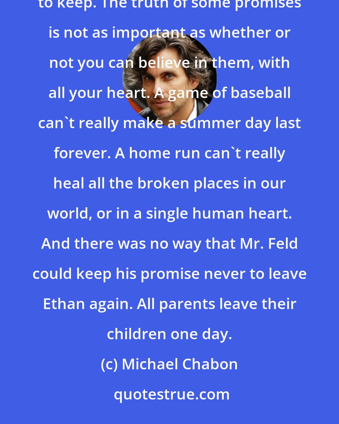 Michael Chabon: It was the kind of promise a father makes easily and sincerely, knowing at the same time that it will be impossible to keep. The truth of some promises is not as important as whether or not you can believe in them, with all your heart. A game of baseball can't really make a summer day last forever. A home run can't really heal all the broken places in our world, or in a single human heart. And there was no way that Mr. Feld could keep his promise never to leave Ethan again. All parents leave their children one day.