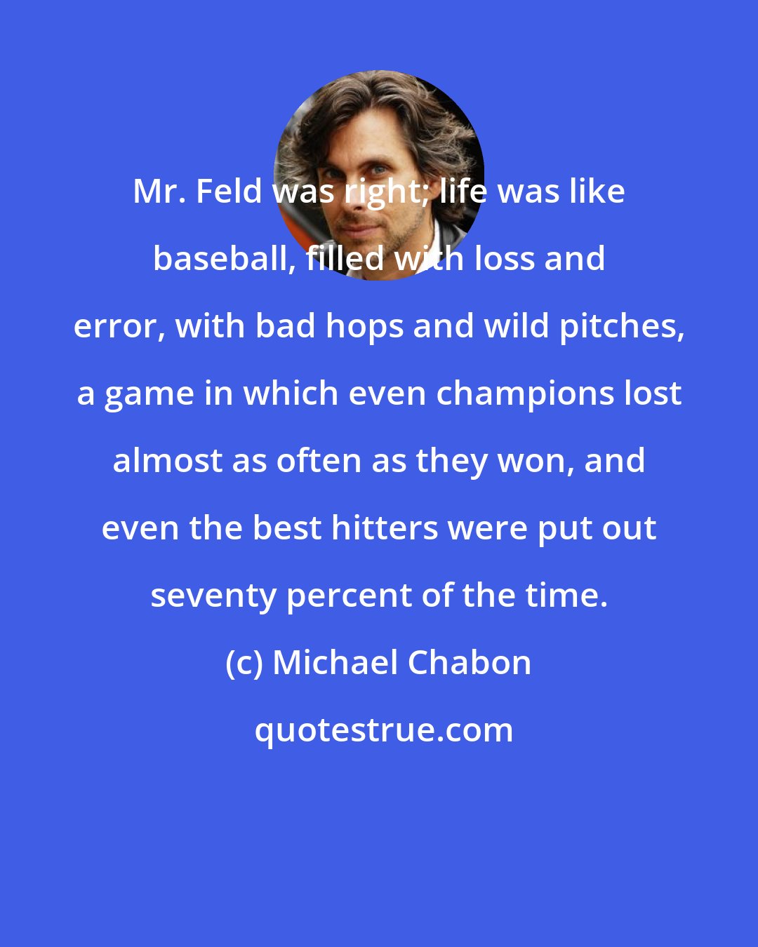 Michael Chabon: Mr. Feld was right; life was like baseball, filled with loss and error, with bad hops and wild pitches, a game in which even champions lost almost as often as they won, and even the best hitters were put out seventy percent of the time.