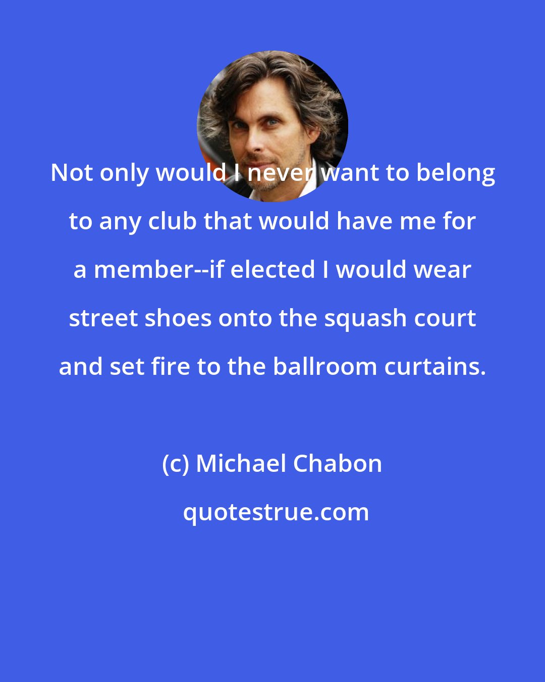 Michael Chabon: Not only would I never want to belong to any club that would have me for a member--if elected I would wear street shoes onto the squash court and set fire to the ballroom curtains.