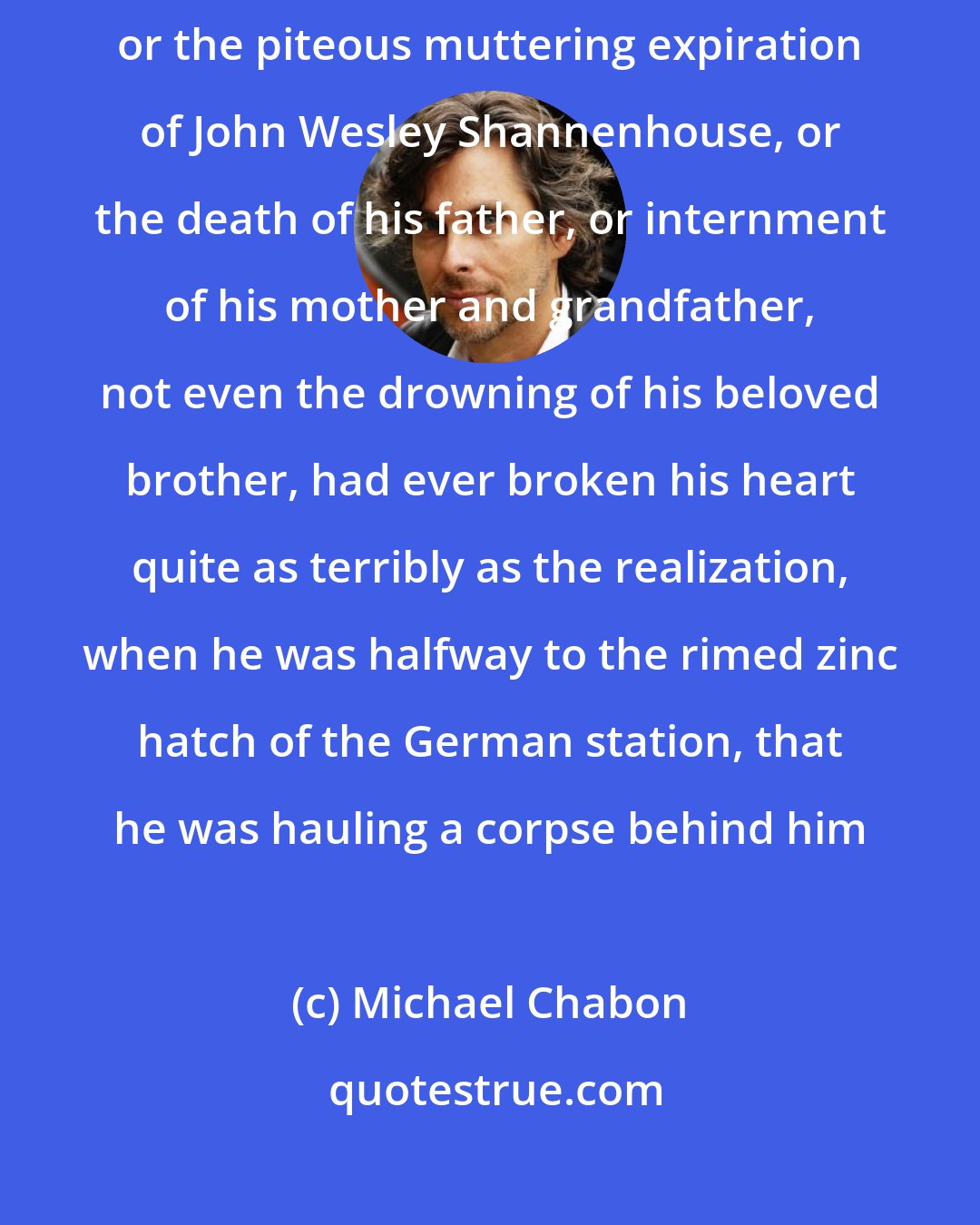 Michael Chabon: Nothing that had ever happened to him, not the shooting of Oyster, or the piteous muttering expiration of John Wesley Shannenhouse, or the death of his father, or internment of his mother and grandfather, not even the drowning of his beloved brother, had ever broken his heart quite as terribly as the realization, when he was halfway to the rimed zinc hatch of the German station, that he was hauling a corpse behind him