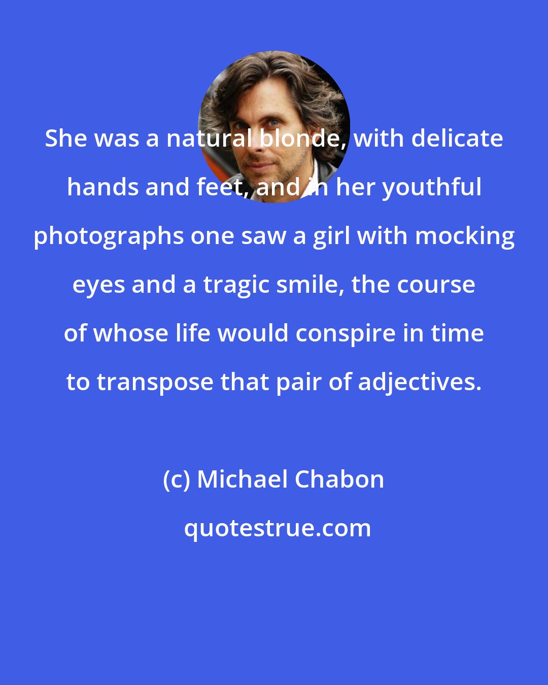 Michael Chabon: She was a natural blonde, with delicate hands and feet, and in her youthful photographs one saw a girl with mocking eyes and a tragic smile, the course of whose life would conspire in time to transpose that pair of adjectives.