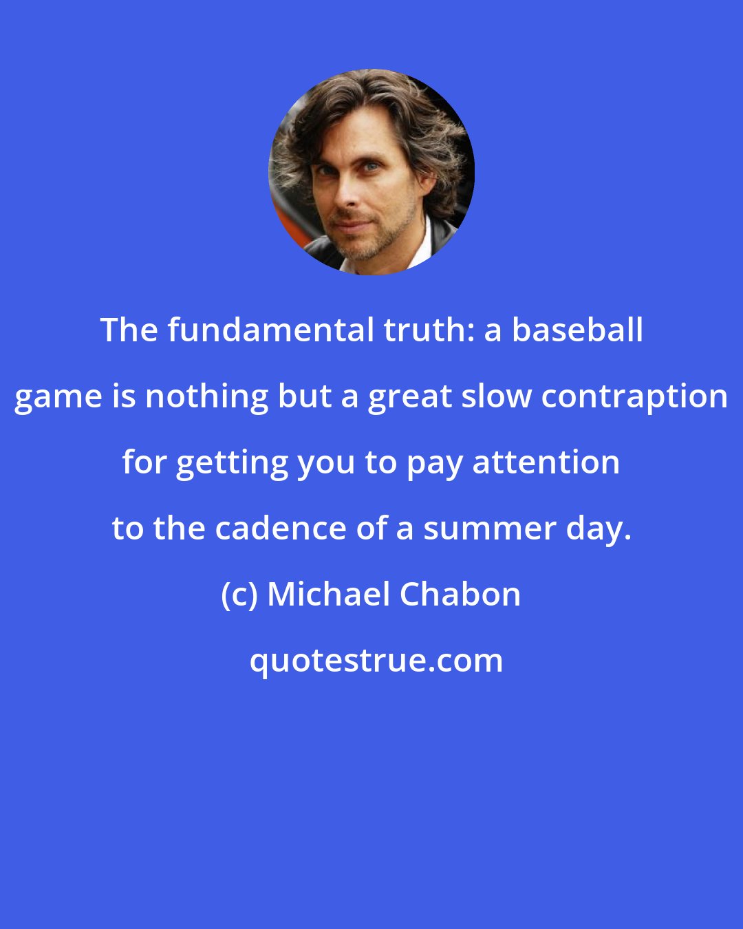 Michael Chabon: The fundamental truth: a baseball game is nothing but a great slow contraption for getting you to pay attention to the cadence of a summer day.