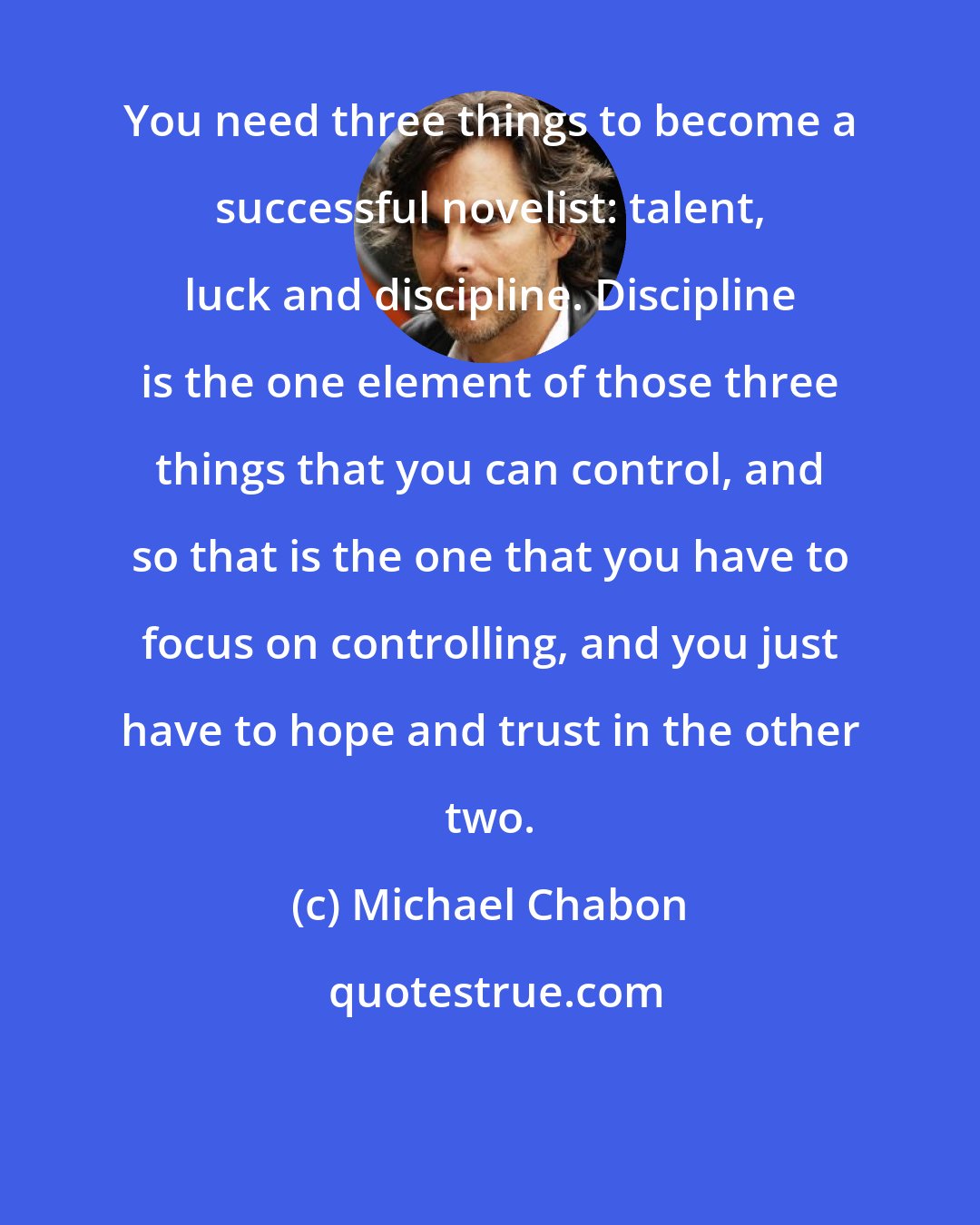 Michael Chabon: You need three things to become a successful novelist: talent, luck and discipline. Discipline is the one element of those three things that you can control, and so that is the one that you have to focus on controlling, and you just have to hope and trust in the other two.