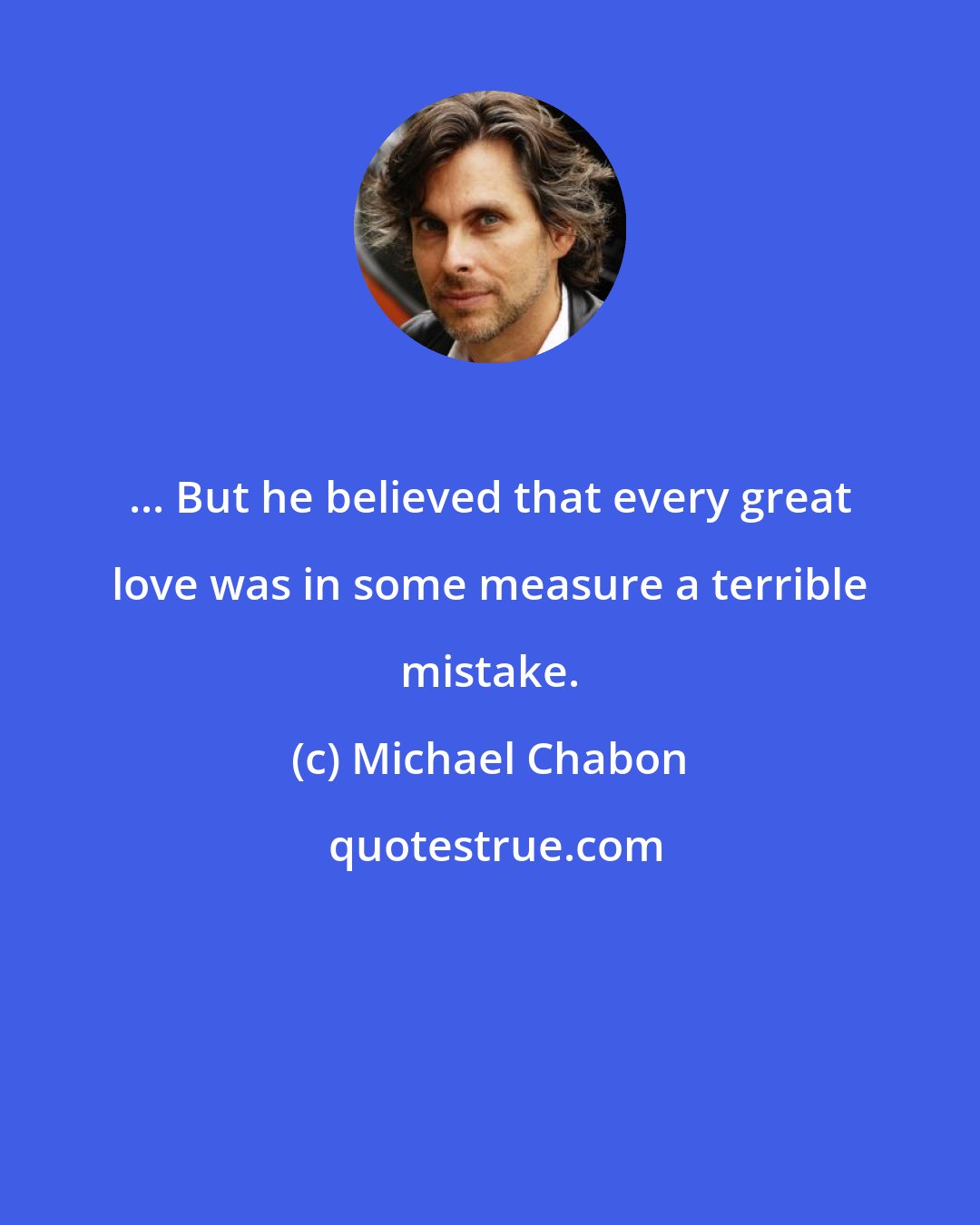 Michael Chabon: ... But he believed that every great love was in some measure a terrible mistake.