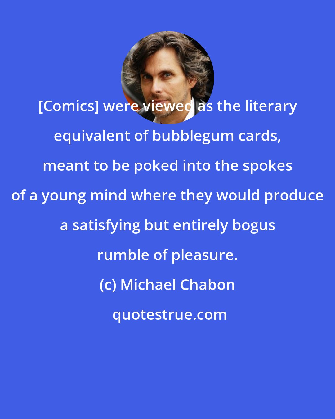 Michael Chabon: [Comics] were viewed as the literary equivalent of bubblegum cards, meant to be poked into the spokes of a young mind where they would produce a satisfying but entirely bogus rumble of pleasure.