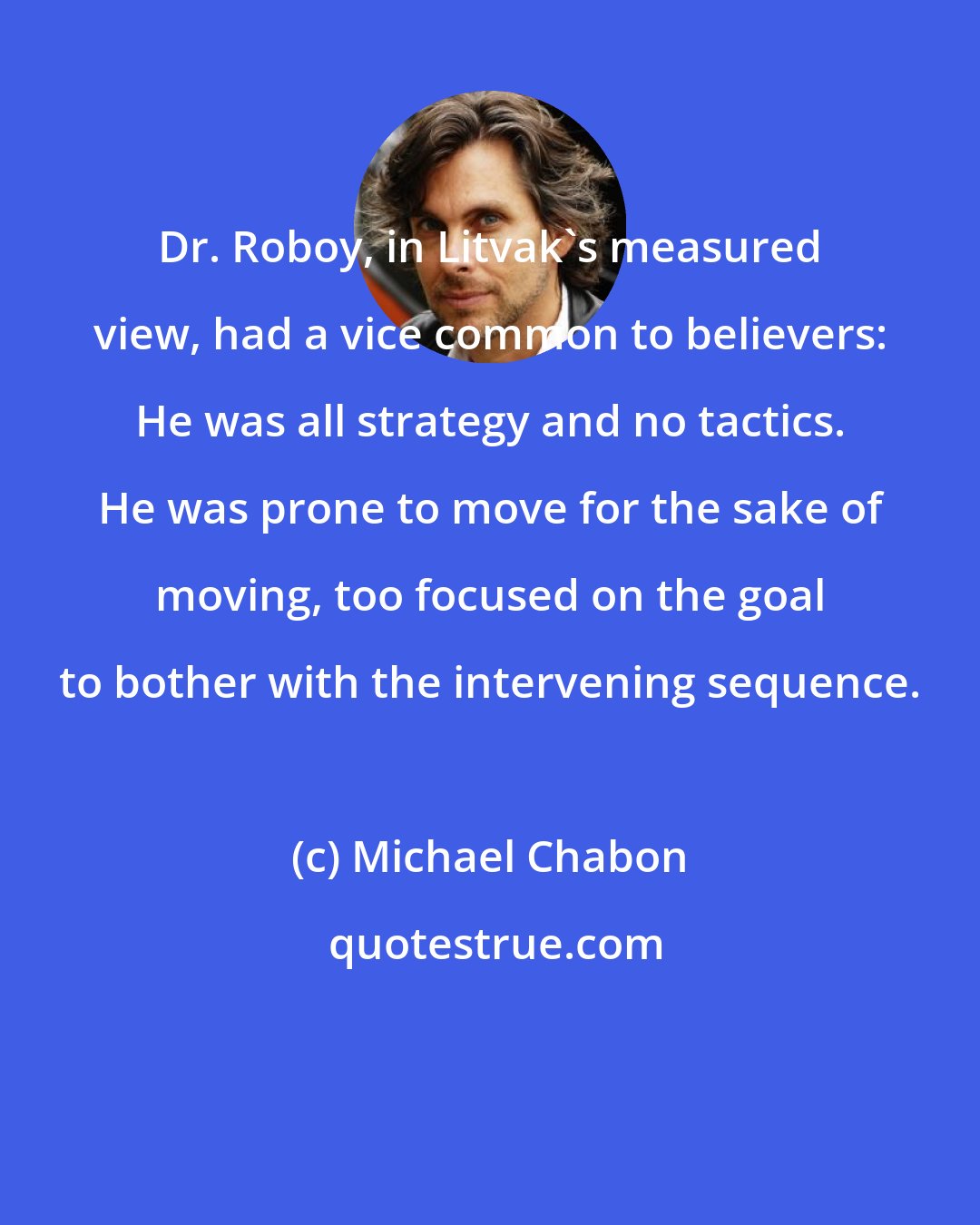 Michael Chabon: Dr. Roboy, in Litvak's measured view, had a vice common to believers: He was all strategy and no tactics. He was prone to move for the sake of moving, too focused on the goal to bother with the intervening sequence.