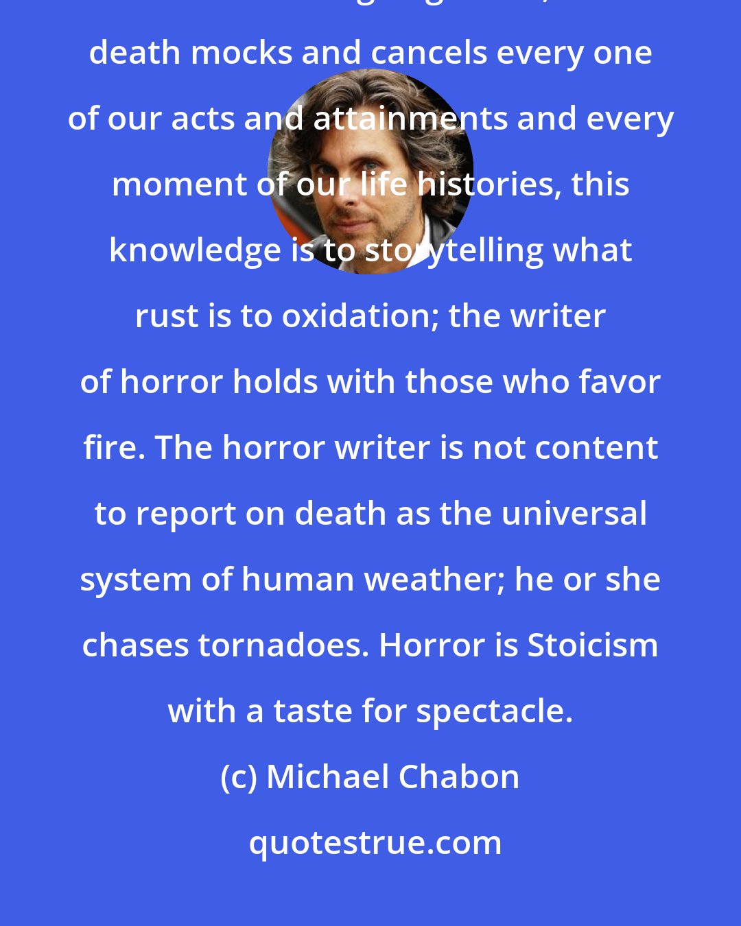 Michael Chabon: Horror grows impatient, rhetorically, with the Stoic fatalism of Ecclesiastes. That we are all going to die, that death mocks and cancels every one of our acts and attainments and every moment of our life histories, this knowledge is to storytelling what rust is to oxidation; the writer of horror holds with those who favor fire. The horror writer is not content to report on death as the universal system of human weather; he or she chases tornadoes. Horror is Stoicism with a taste for spectacle.