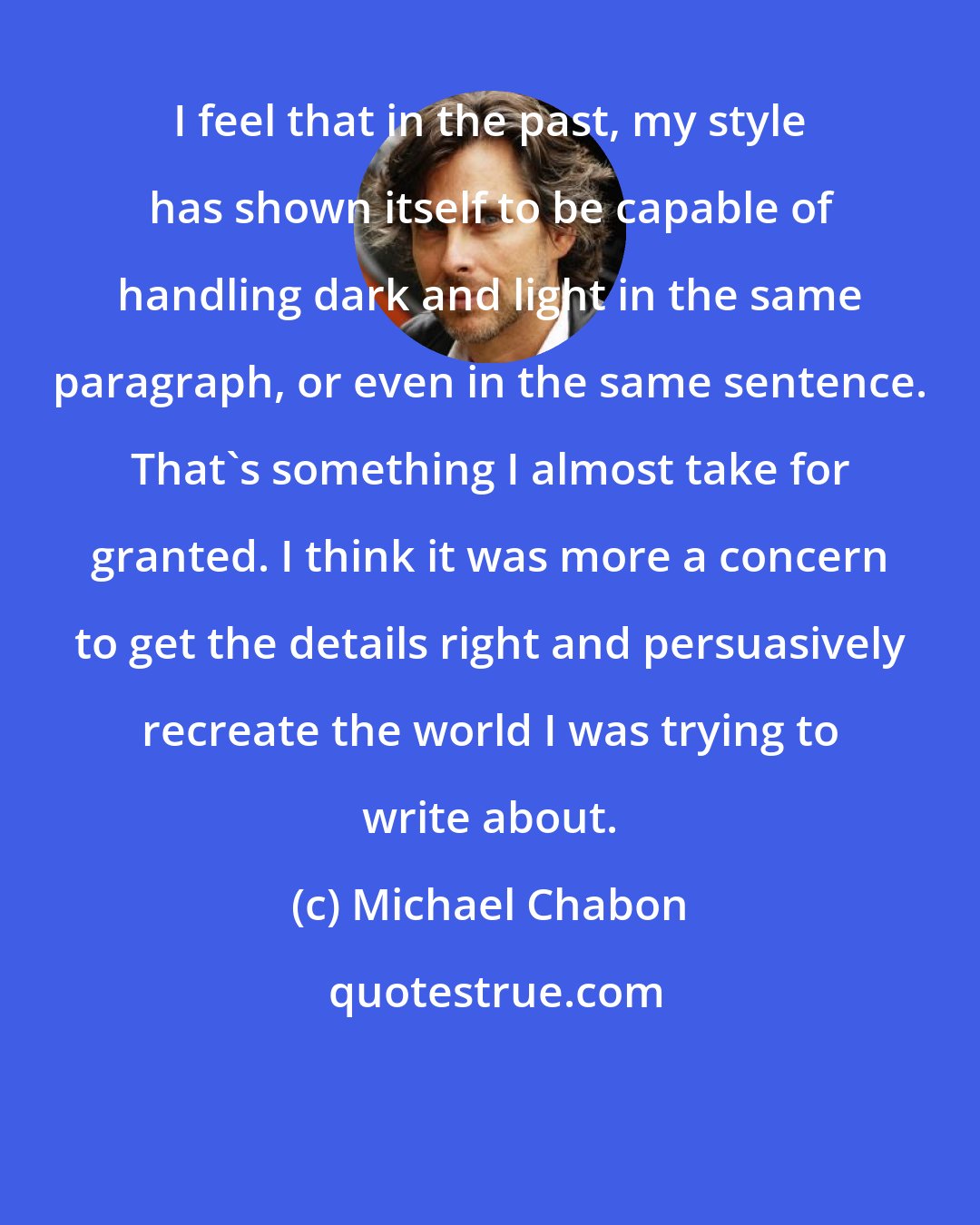 Michael Chabon: I feel that in the past, my style has shown itself to be capable of handling dark and light in the same paragraph, or even in the same sentence. That's something I almost take for granted. I think it was more a concern to get the details right and persuasively recreate the world I was trying to write about.