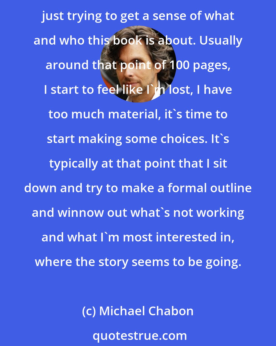 Michael Chabon: I might spend 100 pages trying to get to know the world I'm writing about: its contours, who are my main characters, what are their relationships to each other, and just trying to get a sense of what and who this book is about. Usually around that point of 100 pages, I start to feel like I'm lost, I have too much material, it's time to start making some choices. It's typically at that point that I sit down and try to make a formal outline and winnow out what's not working and what I'm most interested in, where the story seems to be going.