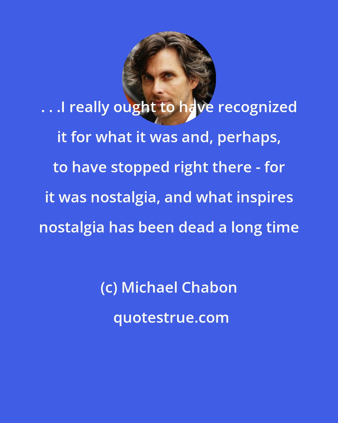 Michael Chabon: . . .I really ought to have recognized it for what it was and, perhaps, to have stopped right there - for it was nostalgia, and what inspires nostalgia has been dead a long time