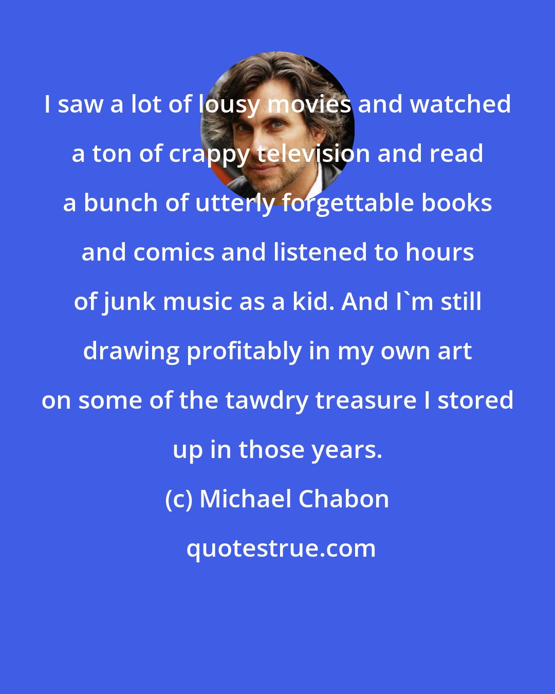 Michael Chabon: I saw a lot of lousy movies and watched a ton of crappy television and read a bunch of utterly forgettable books and comics and listened to hours of junk music as a kid. And I'm still drawing profitably in my own art on some of the tawdry treasure I stored up in those years.