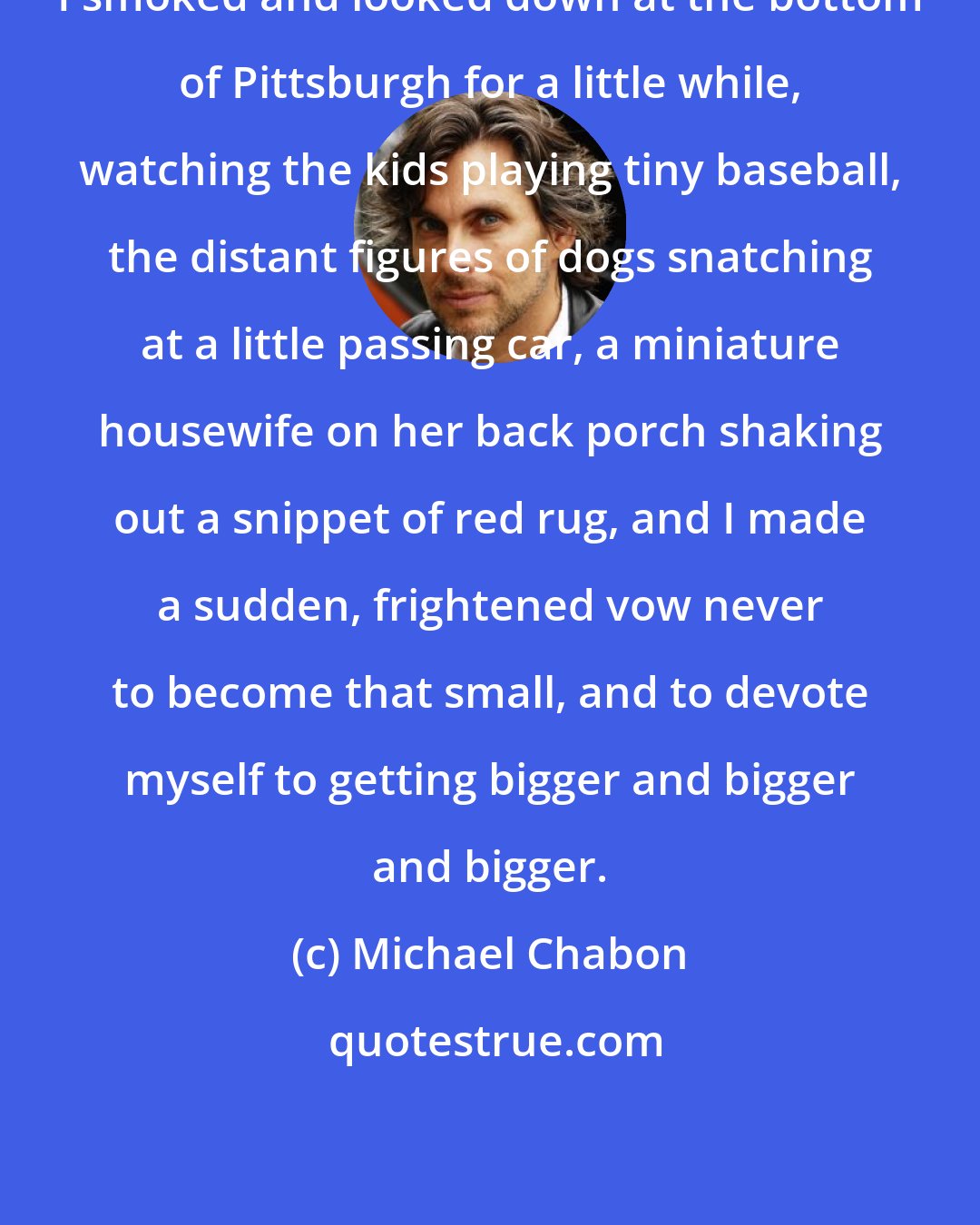 Michael Chabon: I smoked and looked down at the bottom of Pittsburgh for a little while, watching the kids playing tiny baseball, the distant figures of dogs snatching at a little passing car, a miniature housewife on her back porch shaking out a snippet of red rug, and I made a sudden, frightened vow never to become that small, and to devote myself to getting bigger and bigger and bigger.