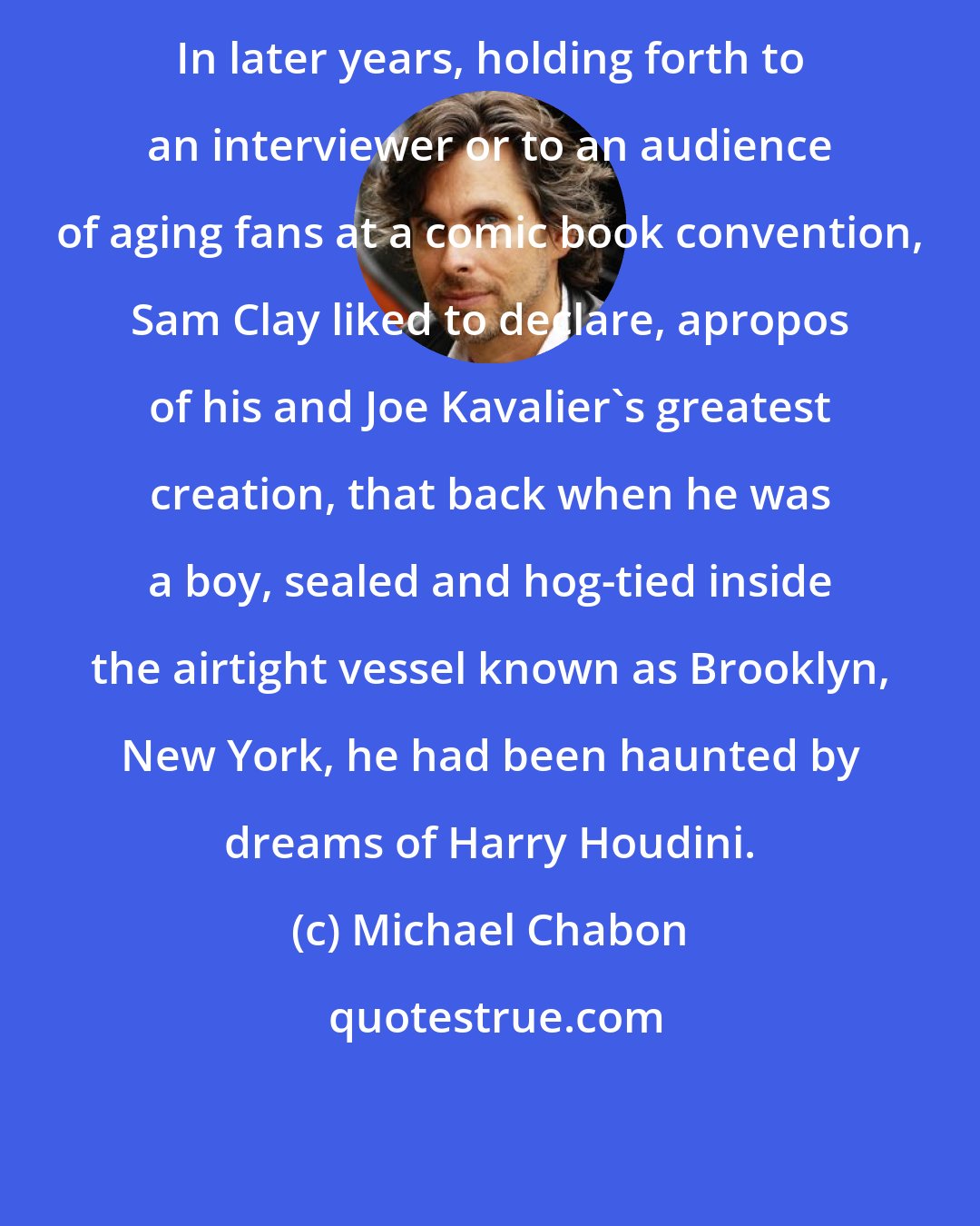 Michael Chabon: In later years, holding forth to an interviewer or to an audience of aging fans at a comic book convention, Sam Clay liked to declare, apropos of his and Joe Kavalier's greatest creation, that back when he was a boy, sealed and hog-tied inside the airtight vessel known as Brooklyn, New York, he had been haunted by dreams of Harry Houdini.