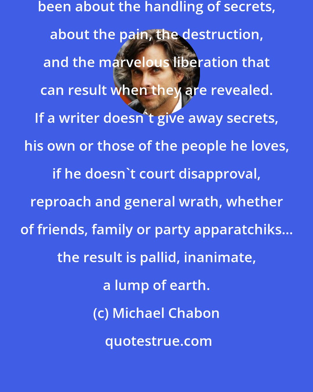 Michael Chabon: Literature, like magic, has always been about the handling of secrets, about the pain, the destruction, and the marvelous liberation that can result when they are revealed. If a writer doesn't give away secrets, his own or those of the people he loves, if he doesn't court disapproval, reproach and general wrath, whether of friends, family or party apparatchiks... the result is pallid, inanimate, a lump of earth.