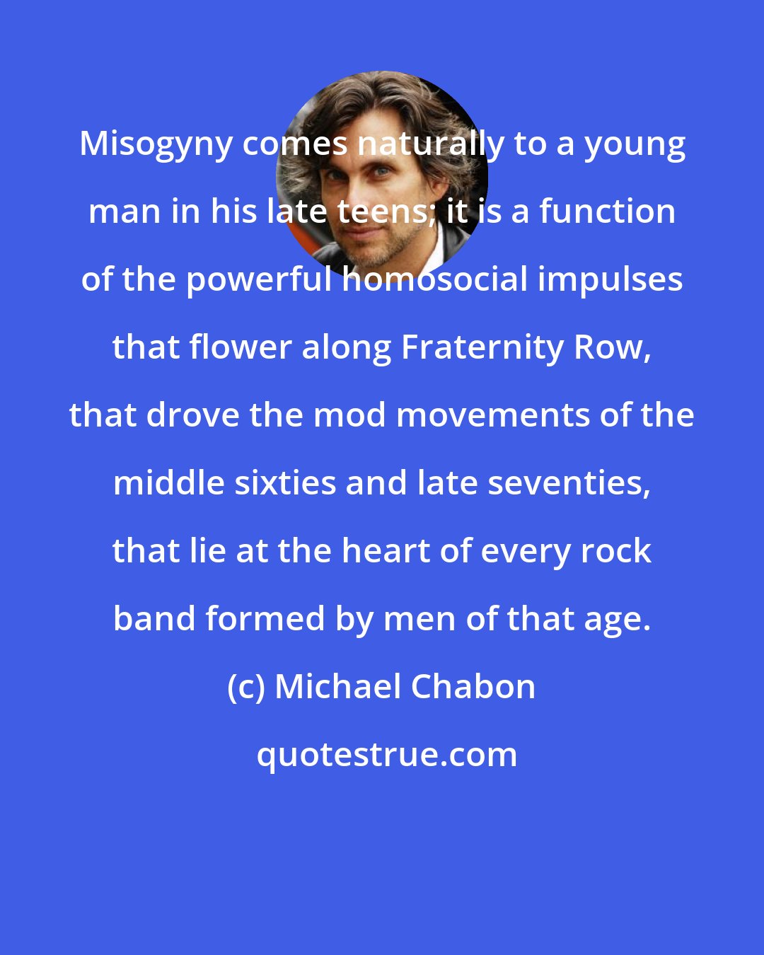 Michael Chabon: Misogyny comes naturally to a young man in his late teens; it is a function of the powerful homosocial impulses that flower along Fraternity Row, that drove the mod movements of the middle sixties and late seventies, that lie at the heart of every rock band formed by men of that age.