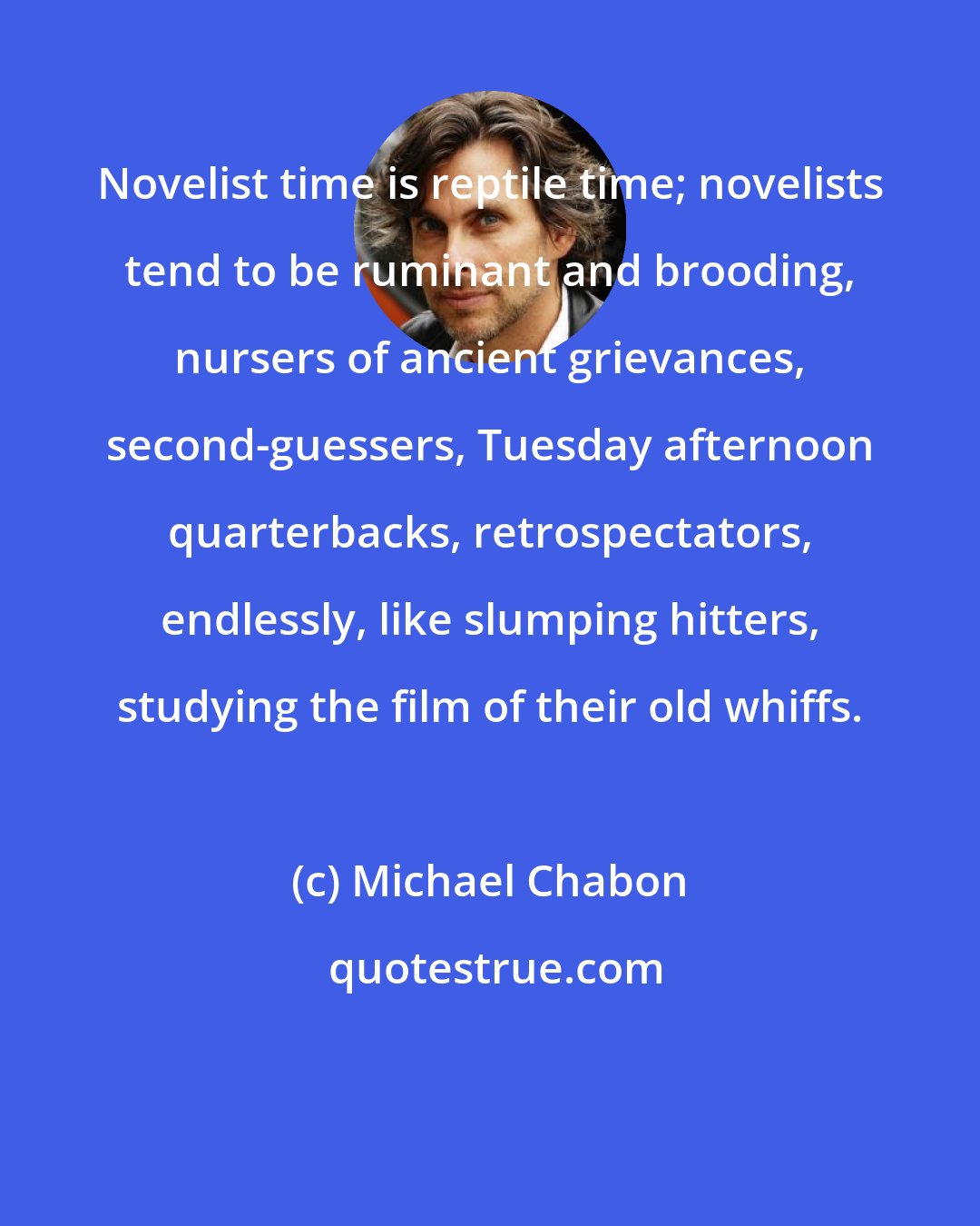 Michael Chabon: Novelist time is reptile time; novelists tend to be ruminant and brooding, nursers of ancient grievances, second-guessers, Tuesday afternoon quarterbacks, retrospectators, endlessly, like slumping hitters, studying the film of their old whiffs.