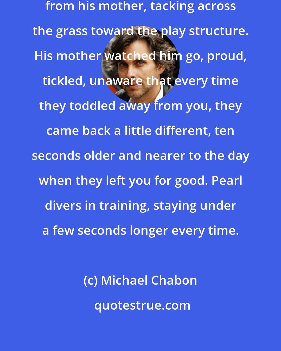 Michael Chabon: The little boy had wandered away from his mother, tacking across the grass toward the play structure. His mother watched him go, proud, tickled, unaware that every time they toddled away from you, they came back a little different, ten seconds older and nearer to the day when they left you for good. Pearl divers in training, staying under a few seconds longer every time.