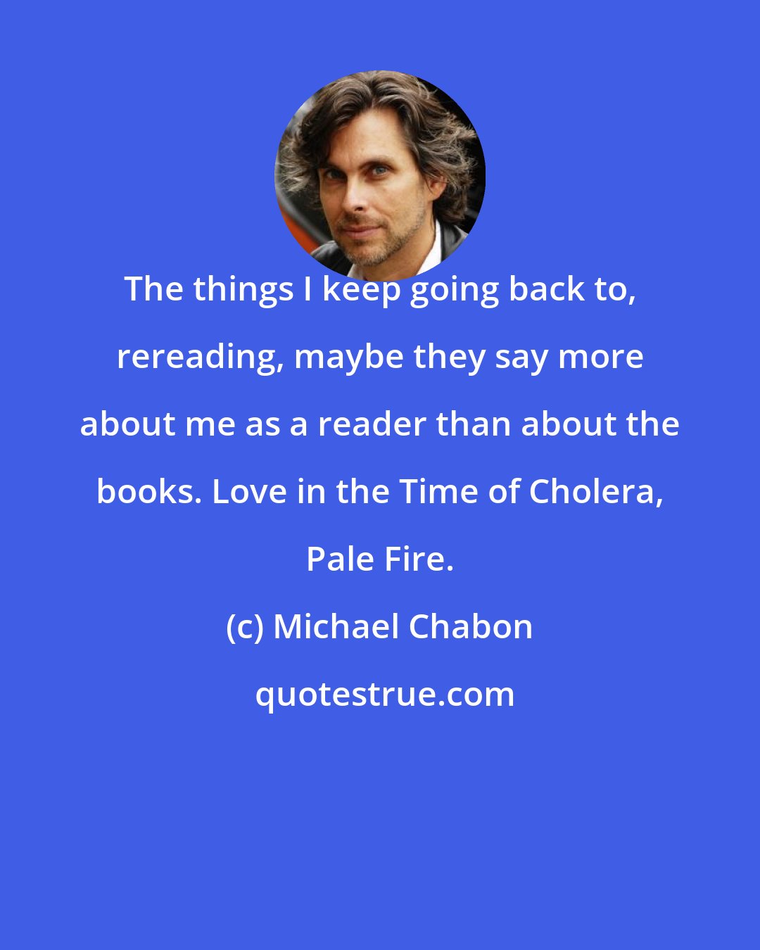 Michael Chabon: The things I keep going back to, rereading, maybe they say more about me as a reader than about the books. Love in the Time of Cholera, Pale Fire.