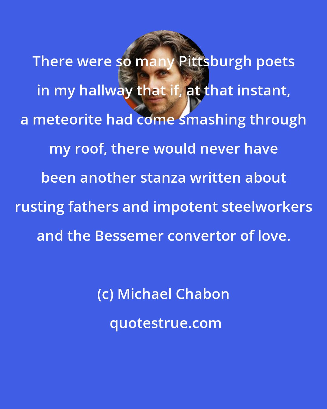 Michael Chabon: There were so many Pittsburgh poets in my hallway that if, at that instant, a meteorite had come smashing through my roof, there would never have been another stanza written about rusting fathers and impotent steelworkers and the Bessemer convertor of love.