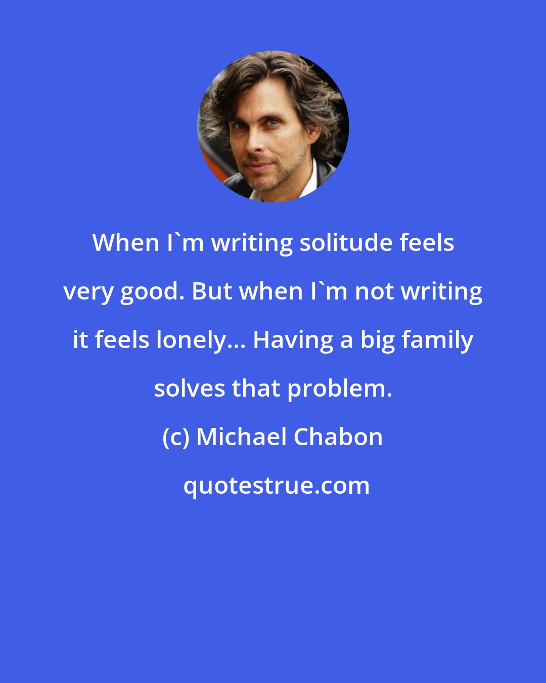 Michael Chabon: When I'm writing solitude feels very good. But when I'm not writing it feels lonely... Having a big family solves that problem.