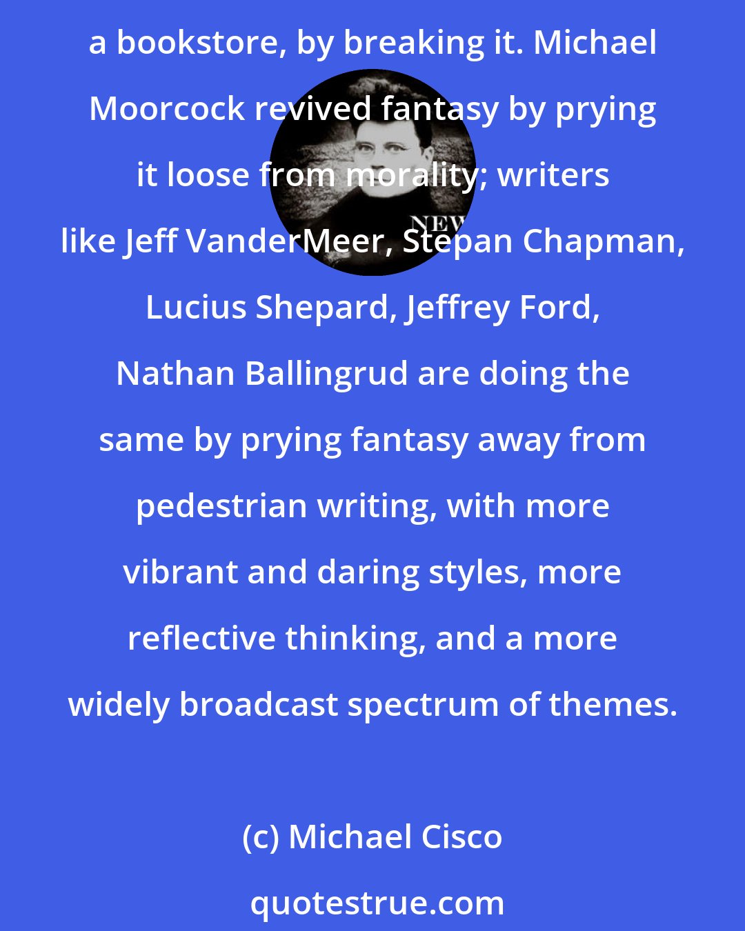 Michael Cisco: Poetry restores language by breaking it, and I think that much contemporary writing restores fantasy, as a genre of writing in contrast to a genre of commodity or a section in a bookstore, by breaking it. Michael Moorcock revived fantasy by prying it loose from morality; writers like Jeff VanderMeer, Stepan Chapman, Lucius Shepard, Jeffrey Ford, Nathan Ballingrud are doing the same by prying fantasy away from pedestrian writing, with more vibrant and daring styles, more reflective thinking, and a more widely broadcast spectrum of themes.