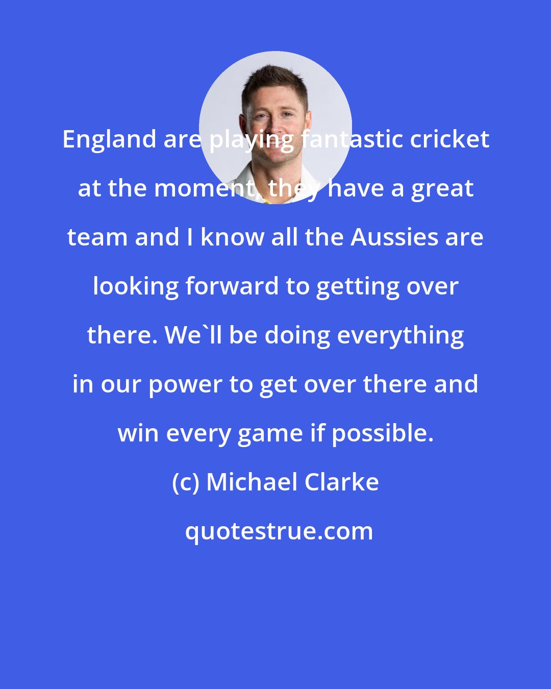 Michael Clarke: England are playing fantastic cricket at the moment, they have a great team and I know all the Aussies are looking forward to getting over there. We'll be doing everything in our power to get over there and win every game if possible.