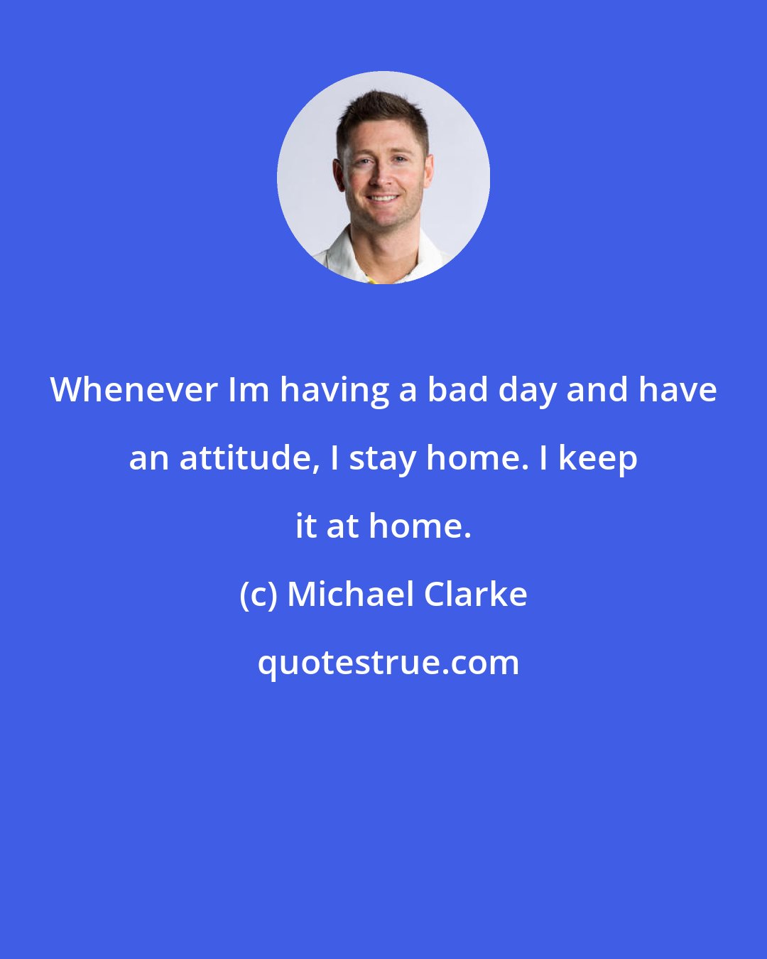 Michael Clarke: Whenever Im having a bad day and have an attitude, I stay home. I keep it at home.