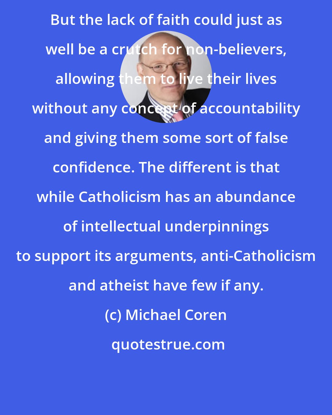 Michael Coren: But the lack of faith could just as well be a crutch for non-believers, allowing them to live their lives without any concept of accountability and giving them some sort of false confidence. The different is that while Catholicism has an abundance of intellectual underpinnings to support its arguments, anti-Catholicism and atheist have few if any.