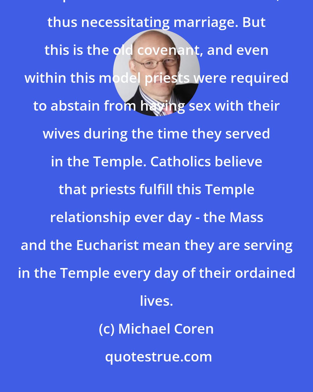 Michael Coren: In early Judaism, the priesthood was maintained within various families and passed down from father to son, thus necessitating marriage. But this is the old covenant, and even within this model priests were required to abstain from having sex with their wives during the time they served in the Temple. Catholics believe that priests fulfill this Temple relationship ever day - the Mass and the Eucharist mean they are serving in the Temple every day of their ordained lives.