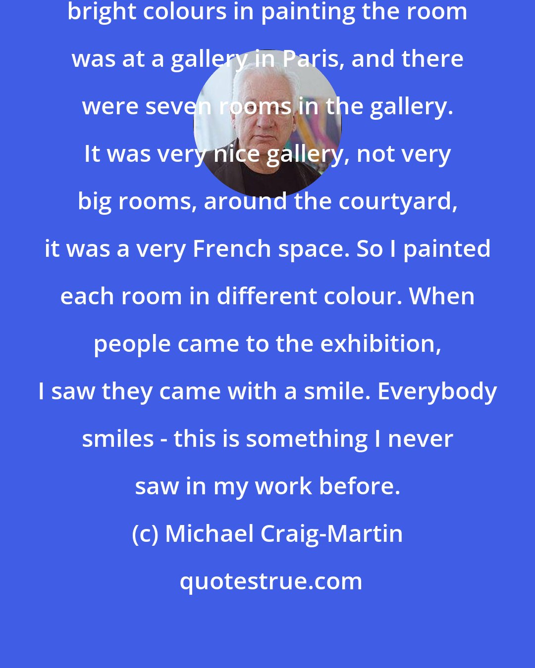 Michael Craig-Martin: The first exhibition that I used bright colours in painting the room was at a gallery in Paris, and there were seven rooms in the gallery. It was very nice gallery, not very big rooms, around the courtyard, it was a very French space. So I painted each room in different colour. When people came to the exhibition, I saw they came with a smile. Everybody smiles - this is something I never saw in my work before.