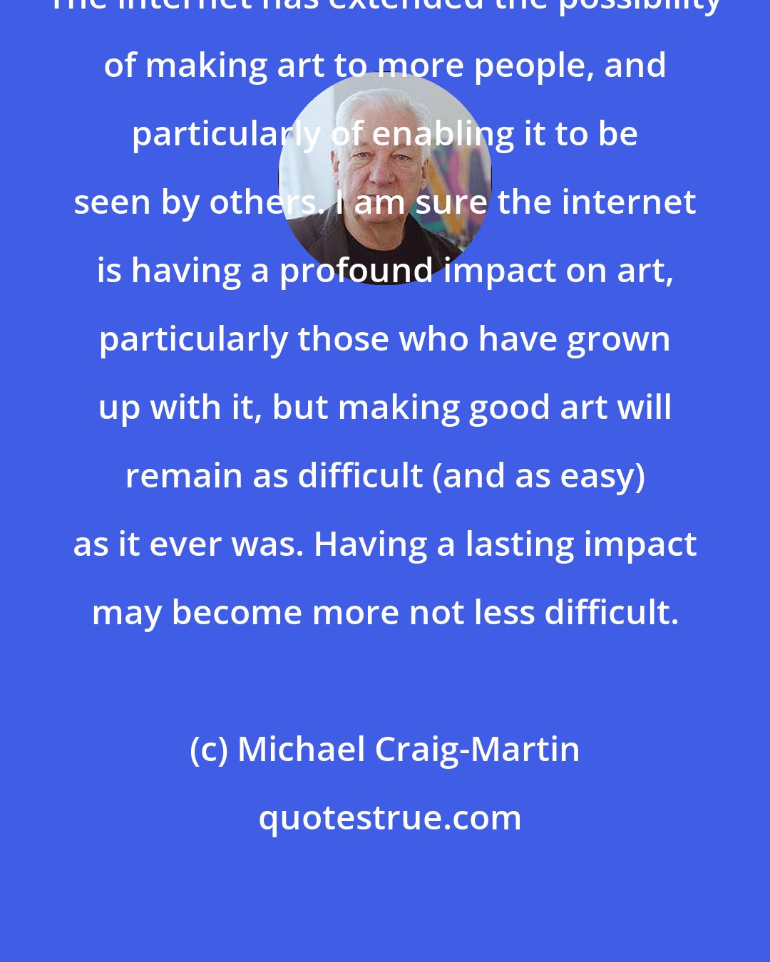 Michael Craig-Martin: The internet has extended the possibility of making art to more people, and particularly of enabling it to be seen by others. I am sure the internet is having a profound impact on art, particularly those who have grown up with it, but making good art will remain as difficult (and as easy) as it ever was. Having a lasting impact may become more not less difficult.