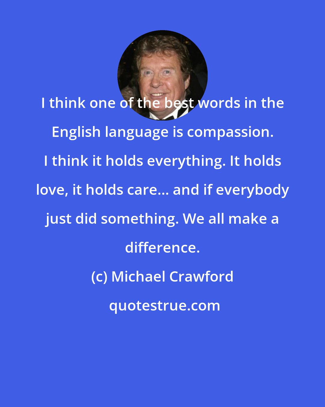 Michael Crawford: I think one of the best words in the English language is compassion. I think it holds everything. It holds love, it holds care... and if everybody just did something. We all make a difference.