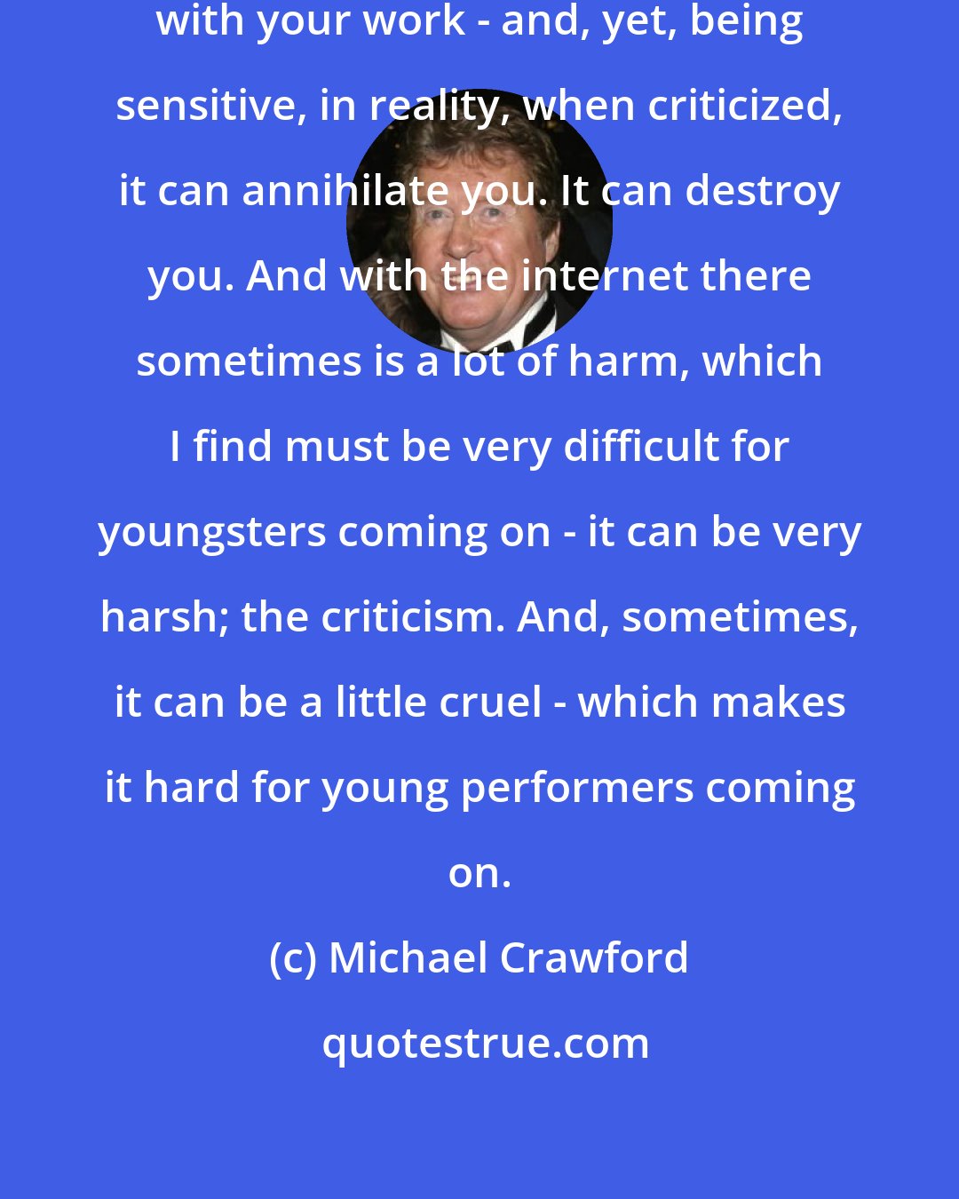 Michael Crawford: It's very advantageous to be sensitive with your work - and, yet, being sensitive, in reality, when criticized, it can annihilate you. It can destroy you. And with the internet there sometimes is a lot of harm, which I find must be very difficult for youngsters coming on - it can be very harsh; the criticism. And, sometimes, it can be a little cruel - which makes it hard for young performers coming on.