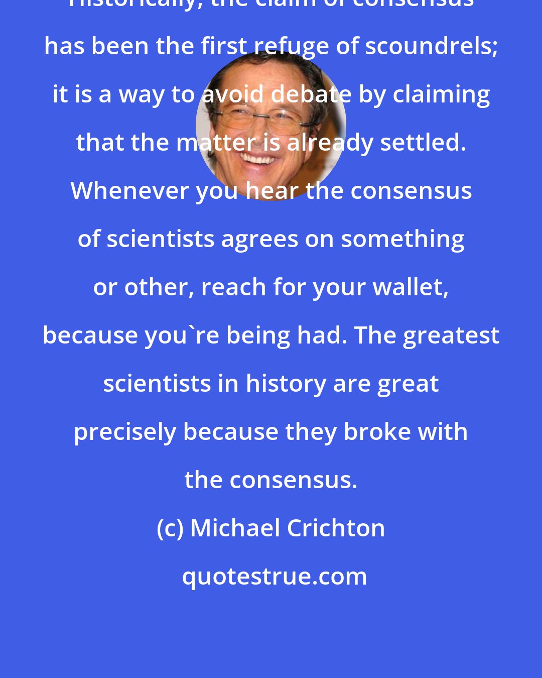 Michael Crichton: Historically, the claim of consensus has been the first refuge of scoundrels; it is a way to avoid debate by claiming that the matter is already settled. Whenever you hear the consensus of scientists agrees on something or other, reach for your wallet, because you're being had. The greatest scientists in history are great precisely because they broke with the consensus.