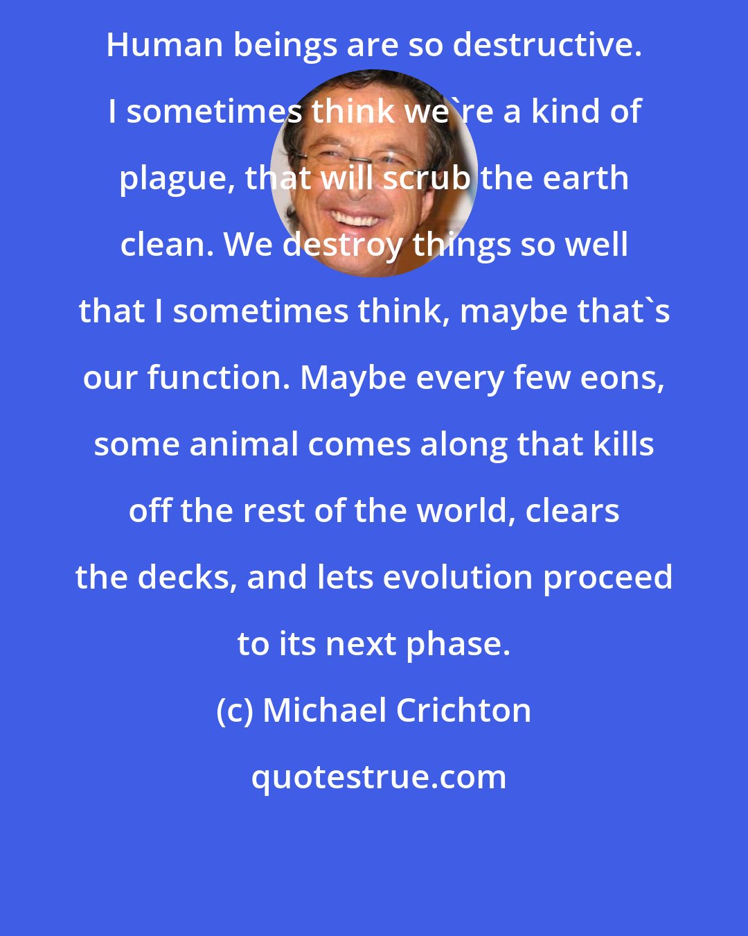 Michael Crichton: Human beings are so destructive. I sometimes think we're a kind of plague, that will scrub the earth clean. We destroy things so well that I sometimes think, maybe that's our function. Maybe every few eons, some animal comes along that kills off the rest of the world, clears the decks, and lets evolution proceed to its next phase.