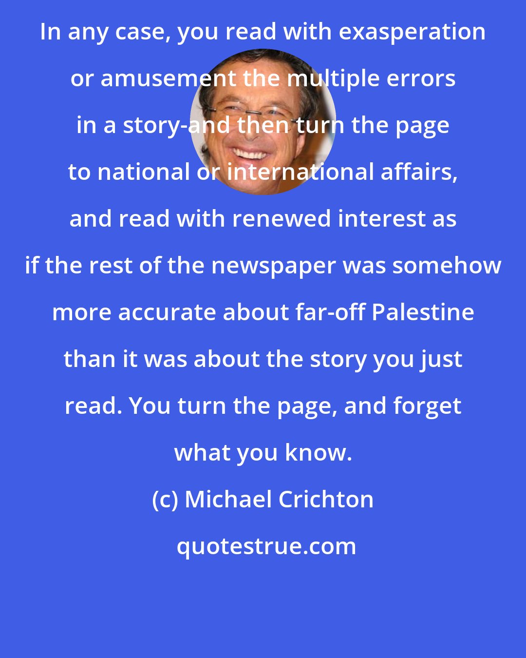 Michael Crichton: In any case, you read with exasperation or amusement the multiple errors in a story-and then turn the page to national or international affairs, and read with renewed interest as if the rest of the newspaper was somehow more accurate about far-off Palestine than it was about the story you just read. You turn the page, and forget what you know.