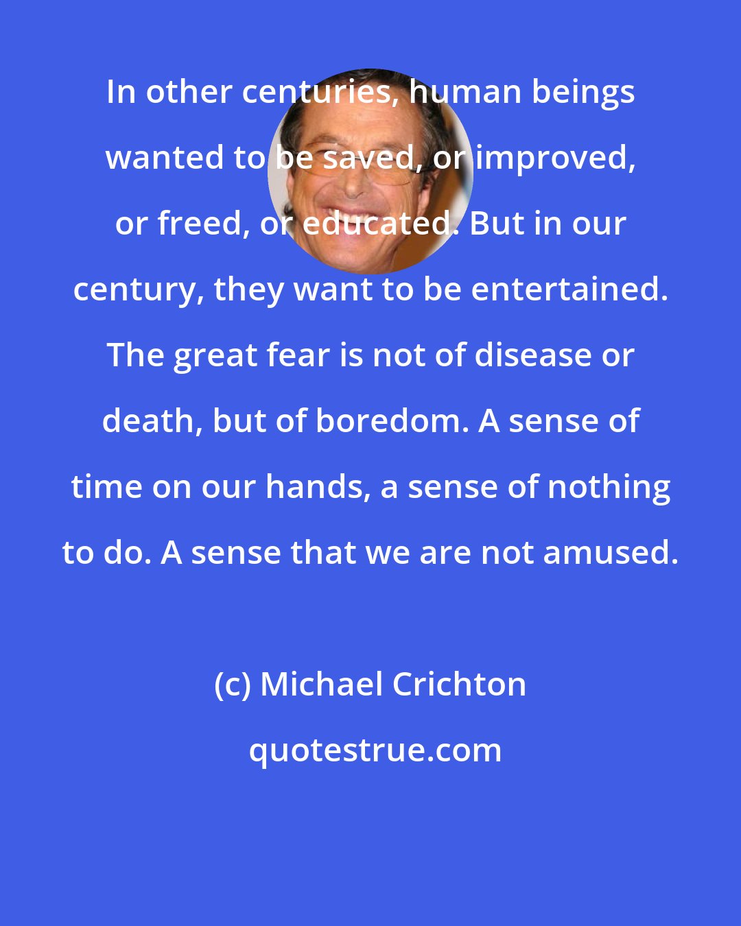 Michael Crichton: In other centuries, human beings wanted to be saved, or improved, or freed, or educated. But in our century, they want to be entertained. The great fear is not of disease or death, but of boredom. A sense of time on our hands, a sense of nothing to do. A sense that we are not amused.