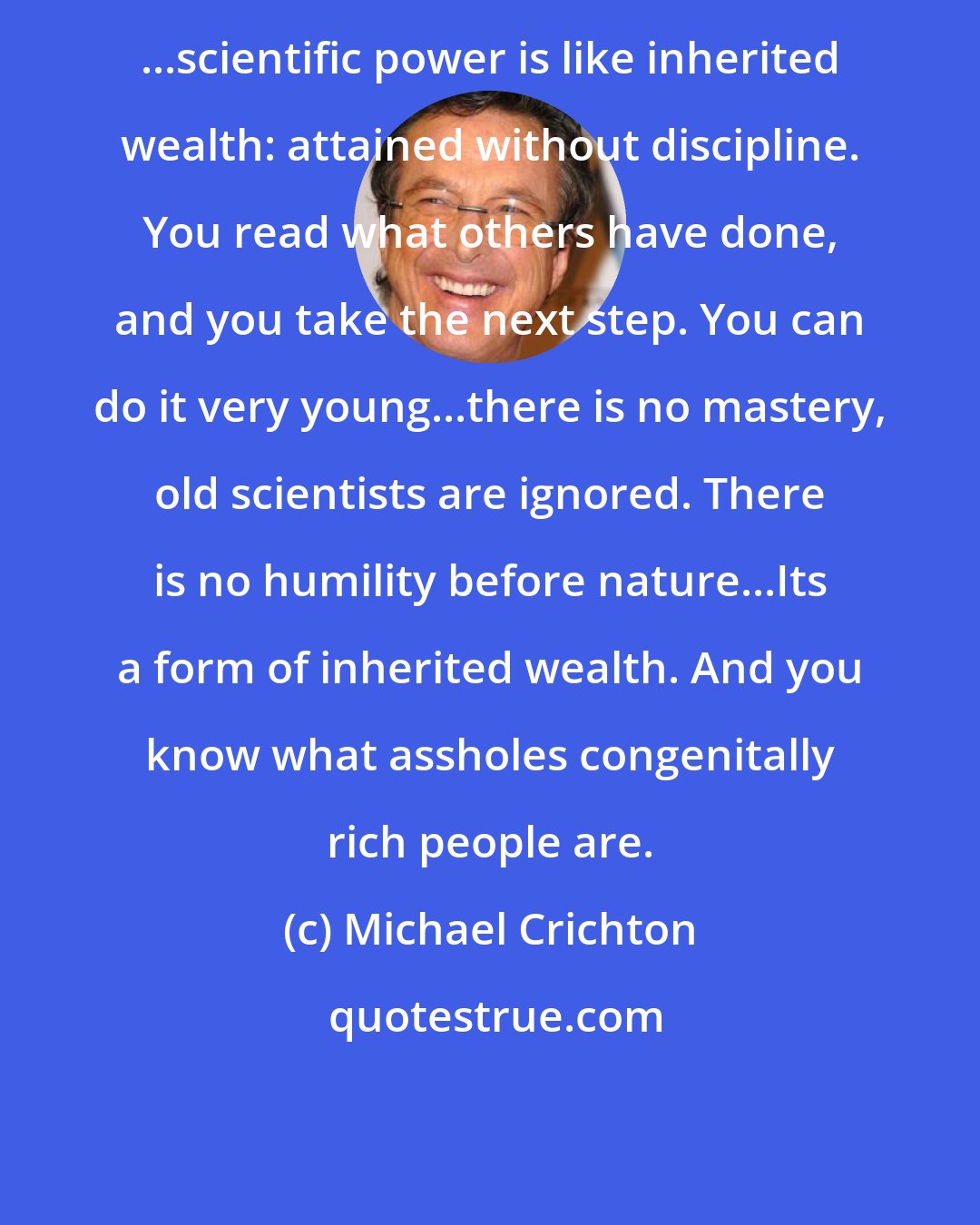 Michael Crichton: ...scientific power is like inherited wealth: attained without discipline. You read what others have done, and you take the next step. You can do it very young...there is no mastery, old scientists are ignored. There is no humility before nature...Its a form of inherited wealth. And you know what assholes congenitally rich people are.