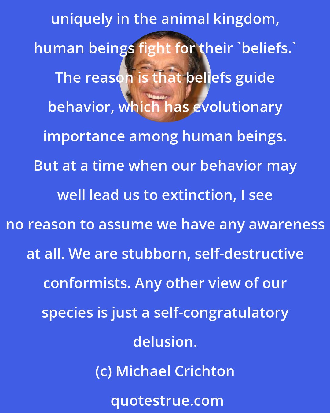 Michael Crichton: The characteristic human trait is not awareness but conformity, and the characteristic result is religious warfare. Other animals fight for territory or food; but, uniquely in the animal kingdom, human beings fight for their 'beliefs.' The reason is that beliefs guide behavior, which has evolutionary importance among human beings. But at a time when our behavior may well lead us to extinction, I see no reason to assume we have any awareness at all. We are stubborn, self-destructive conformists. Any other view of our species is just a self-congratulatory delusion.